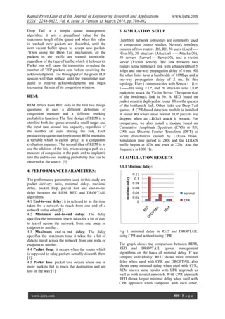 Kamal Preet Kaur et al Int. Journal of Engineering Research and Applications www.ijera.com
ISSN : 2248-9622, Vol. 4, Issue 3( Version 1), March 2014, pp.798-802
www.ijera.com 800 | P a g e
Drop Tail is a simple queue management
algorithm: it sets a predefined value for the
maximum length of the queue and when this value
is reached, new packets are discarded, until the
next vacant buffer space to accept new packets
.When using the Drop Tail mechanism, all the
packets in the traffic are treated identically,
regardless of the type of traffic which it belongs to.
Packet loss will cause the transmitter to reduce the
number of TCP packets sent before receiving the
acknowledgment. The throughput of the given TCP
session will then reduce, until the transmitter start
again to receive acknowledgments and begin
increasing the size of its congestion window.
REM:
REM differs from RED only in the first two design
questions; it uses a different definition of
congestion measure and a different marking
probability function. The first design of REM is to
stabilize both the queue around a small target and
the input rate around link capacity, regardless of
the number of users sharing the link. Each
productivity queue that implements REM maintains
a variable which is called ‘price’ as a congestion
evaluation measure. The second idea of REM is to
use the addition of the link prices along a path as a
measure of congestion in the path, and to implant it
into the end-to-end marking probability that can be
observed at the source. [9]
4. PERFORMANCE PARAMETERS:
The performance parameters used in this study are
packet delivery ratio, minimal delay, maximal
delay, packet drop, packet lost and end-to-end
delay between the REM, RED and DROPTAIL
algorithms.
4.1 End-to-end delay: it is referred to as the time
taken for a network to reach from one end of a
network to the other [1].
4.2 Minimum end-to-end delay: The delay
specifies the minimum time it takes for a bit of data
to travel across the network from one node or
endpoint to another.
4.3 Maximum end-to-end delay: The delay
specifies the maximum time it takes for a bit of
data to travel across the network from one node or
endpoint to another.
4.4 Packet drop: it occurs when the router which
is supposed to relay packets actually discards them
[1].
4.5 Packet loss: packet loss occurs when one or
more packets fail to reach the destination and are
lost on the way [1].
5. SIMULATION SETUP
Dumbbell network topologies are commonly used
in congestion control studies. Network topology
consists of two routers (R0, R1, 30 users (User1----
-User30), 20 attackers (Attacker1------Attacker20),
30 servers (Server1-----Server30), and a victim
server (Victim Server). The link between two
routers is the bottleneck link with a bandwidth of 5
Mbps and one-way propagation delay of 6 ms. All
the other links have a bandwidth of 10Mbps and a
one-way propagation delay of 2 ms. In this
topology, User i communicates with Server i (i =
1------30) using FTP, and 20 attackers send UDP
packets to attack the Victim Server. The queue size
of the bottleneck link is 50. A RED based on
packet count is deployed at router R0 on the queues
of the bottleneck link. Other links use Drop Tail
queues. A CPR-based detection module is installed
at router R0 where most normal TCP packets are
dropped when an LDDoS attack is present. For
comparison, we also install a module based on
Cumulative Amplitude Spectrum (CAS) at R0;
CAS uses Discrete Fourier Transform (DFT) to
locate disturbances caused by LDDoS flows.
Simulation time period is 240s and the LDDoS
traffic begins at 120s and ends at 220s. And the
frequency is 1000 Hz.
5.1 SIMULATION RESULTS
5.1.1 Minimal delay:
0
0.02
0.04
0.06
0.08
0.1
0.12
minimaldelay
normal
CPR
Fig 1: minimal delay in RED and DROPTAIL
using CPR and without using CPR
The graph shows the comparison between REM,
RED and DROPTAIL queue management
algorithms on the basis of minimal delay. If we
compare individually, RED shows more minimal
delay when used with CPR and DROPTAIL also
shows more minimal delay when used with CPR,
REM shows same results with CPR approach as
well as with normal approach. With CPR approach
RED shows largest minimal delay when used with
CPR approach when compared with each other.
 