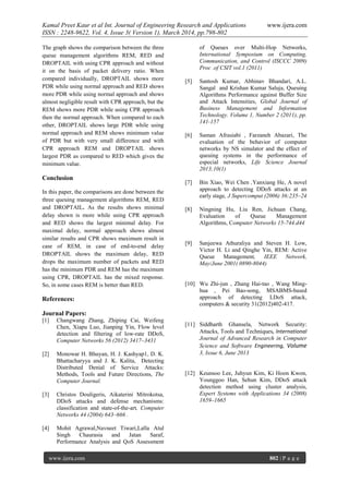 Kamal Preet Kaur et al Int. Journal of Engineering Research and Applications www.ijera.com
ISSN : 2248-9622, Vol. 4, Issue 3( Version 1), March 2014, pp.798-802
www.ijera.com 802 | P a g e
The graph shows the comparison between the three
queue management algorithms REM, RED and
DROPTAIL with using CPR approach and without
it on the basis of packet delivery ratio. When
compared individually, DROPTAIL shows more
PDR while using normal approach and RED shows
more PDR while using normal approach and shows
almost negligible result with CPR approach, but the
REM shows more PDR while using CPR approach
then the normal approach. When compared to each
other, DROPTAIL shows large PDR while using
normal approach and REM shows minimum value
of PDR but with very small difference and with
CPR approach REM and DROPTAIL shows
largest PDR as compared to RED which gives the
minimum value.
Conclusion
In this paper, the comparisons are done between the
three queuing management algorithms REM, RED
and DROPTAIL. As the results shows minimal
delay shown is more while using CPR approach
and RED shows the largest minimal delay. For
maximal delay, normal approach shows almost
similar results and CPR shows maximum result in
case of REM, in case of end-to-end delay
DROPTAIL shows the maximum delay, RED
drops the maximum number of packets and RED
has the minimum PDR and REM has the maximum
using CPR, DROPTAIL has the mixed response.
So, in some cases REM is better than RED.
References:
Journal Papers:
[1] Changwang Zhang, Zhiping Cai, Weifeng
Chen, Xiapu Luo, Jianping Yin, Flow level
detection and filtering of low-rate DDoS,
Computer Networks 56 (2012) 3417–3431
[2] Monowar H. Bhuyan, H. J. Kashyap1, D. K.
Bhattacharyya and J. K. Kalita, Detecting
Distributed Denial of Service Attacks:
Methods, Tools and Future Directions, The
Computer Journal.
[3] Christos Douligeris, Aikaterini Mitrokotsa,
DDoS attacks and defense mechanisms:
classification and state-of-the-art, Computer
Networks 44 (2004) 643–666 .
[4] Mohit Agrawal,Navneet Tiwari,Lalla Atul
Singh Chaurasia and Jatan Saraf,
Performance Analysis and QoS Assessment
of Queues over Multi-Hop Networks,
International Symposium on Computing,
Communication, and Control (ISCCC 2009)
Proc .of CSIT vol.1 (2011)
[5] Santosh Kumar, Abhinav Bhandari, A.L.
Sangal and Krishan Kumar Saluja, Queuing
Algorithms Performance against Buffer Size
and Attack Intensities, Global Journal of
Business Management and Information
Technology. Volume 1, Number 2 (2011), pp.
141-157
[6] Saman Afrasiabi , Farzaneh Abazari, The
evaluation of the behavior of computer
networks by NS simulator and the effect of
queuing systems in the performance of
especial networks, Life Science Journal
2013;10(1)
[7] Bin Xiao, Wei Chen ,Yanxiang He, A novel
approach to detecting DDoS attacks at an
early stage, J Supercomput (2006) 36:235–24
[8] Ningning Hu, Liu Ren, Jichuan Chang,
Evaluation of Queue Management
Algorithms, Computer Networks 15-744.d44
[9] Sanjeewa Athuraliya and Steven H. Low,
Victor H. Li and Qinghe Yin, REM: Active
Queue Management, IEEE Network,
May/June 2001( 0890-8044)
[10] Wu Zhi-jun , Zhang Hai-tao , Wang Ming-
hua , Pei Bao-song, MSABMS-based
approach of detecting LDoS attack,
computers & security 31(2012)402-417.
[11] Siddharth Ghansela, Network Security:
Attacks, Tools and Techniques, International
Journal of Advanced Research in Computer
Science and Software Engineering, Volume
3, Issue 6, June 2013
[12] Keunsoo Lee, Juhyun Kim, Ki Hoon Kwon,
Younggoo Han, Sehun Kim, DDoS attack
detection method using cluster analysis,
Expert Systems with Applications 34 (2008)
1659–1665
 