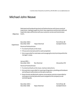 5 Jubilee street / Alexandria, SouthAfrica, 076 781 9072, mj.neave@outlook.com
Michael-John Neave
Objective
Dedicatedandhardworkingelectrical fieldtechnicianwith4yearspractical
experience,lookingtoapplymyclient-face experience and businessskillsand
hopefullymake adifference withyourcustomerservice andmaintenance
levels.
Experience
December 2012 – Port Alfred,38
December 2013 Hayes Electrical Campbell Street
Electrical fieldtechnician
 Fix electrical faultsonthe move.
 Fill outand email jobcardsfor workcompleted.
 Alsoresponsible forstocktakesandmanagingthe electrical shopwhilstthe
manageris away.
January2013 –
December 2013 Nvn Electrical Alexandria,R72
Electrical fieldtechnician
 Fix electrical faultsonthe move,mainlyondairyfarms.
 Alsopartiallyresponsible forrepairingrefrigeration,plumbingandhardware
and software malfunctionsonthe dairymachines.
 Keepcliental satisfiedwithrelative conversationsandalsoresponsiblefor
some governmental jobswhichwere assignedtothe companyassub-
contractingjobs.
December 2013 – Port Alfred,38
December 2016 Hayes Electrical Campbell Street
 