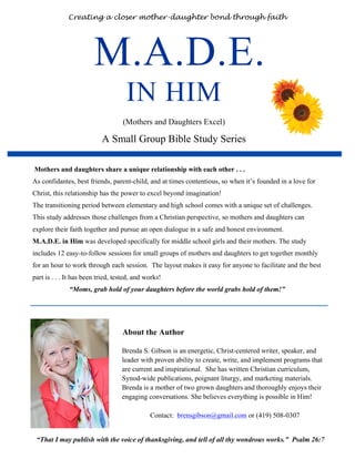 M.A.D.E.
IN HIM
(Mothers and Daughters Excel)
A Small Group Bible Study Series
Creating a closer mother-daughter bond through faith
Brenda S. Gibson is an energetic, Christ-centered writer, speaker, and
leader with proven ability to create, write, and implement programs that
are current and inspirational. She has written Christian curriculum,
Synod-wide publications, poignant liturgy, and marketing materials.
Brenda is a mother of two grown daughters and thoroughly enjoys their
engaging conversations. She believes everything is possible in Him!
Contact: brensgibson@gmail.com or (419) 508-0307
“That I may publish with the voice of thanksgiving, and tell of all thy wondrous works.” Psalm 26:7
Mothers and daughters share a unique relationship with each other . . .
As confidantes, best friends, parent-child, and at times contentious, so when it’s founded in a love for
Christ, this relationship has the power to excel beyond imagination!
The transitioning period between elementary and high school comes with a unique set of challenges.
This study addresses those challenges from a Christian perspective, so mothers and daughters can
explore their faith together and pursue an open dialogue in a safe and honest environment.
M.A.D.E. in Him was developed specifically for middle school girls and their mothers. The study
includes 12 easy-to-follow sessions for small groups of mothers and daughters to get together monthly
for an hour to work through each session. The layout makes it easy for anyone to facilitate and the best
part is . . . It has been tried, tested, and works!
“Moms, grab hold of your daughters before the world grabs hold of them!”
About the Author
 