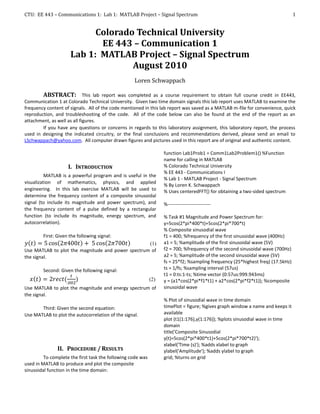CTU: EE 443 – Communications 1: Lab 1: MATLAB Project – Signal Spectrum                                                          1


                           Colorado Technical University
                            EE 443 – Communication 1
                     Lab 1: MATLAB Project – Signal Spectrum
                                   August 2010
                                                   Loren Schwappach

        ABSTRACT: This lab report was completed as a course requirement to obtain full course credit in EE443,
Communication 1 at Colorado Technical University. Given two time domain signals this lab report uses MATLAB to examine the
frequency content of signals. All of the code mentioned in this lab report was saved as a MATLAB m-file for convenience, quick
reproduction, and troubleshooting of the code. All of the code below can also be found at the end of the report as an
attachment, as well as all figures.
        If you have any questions or concerns in regards to this laboratory assignment, this laboratory report, the process
used in designing the indicated circuitry, or the final conclusions and recommendations derived, please send an email to
LSchwappach@yahoo.com. All computer drawn figures and pictures used in this report are of original and authentic content.

                                                                   function Lab1Prob1 = Comm1Lab2Problem1() %Function
                                                                   name for calling in MATLAB
                    I. INTRODUCTION                                % Colorado Technical University
                                                                   % EE 443 - Communications I
          MATLAB is a powerful program and is useful in the
                                                                   % Lab 1 - MATLAB Project - Signal Spectrum
visualization of mathematics, physics, and applied
                                                                   % By Loren K. Schwappach
engineering. In this lab exercise MATLAB will be used to           % Uses centeredFFT() for obtaining a two-sided spectrum
determine the frequency content of a composite sinusoidal
signal (to include its magnitude and power spectrum), and          %---------------------------
the frequency content of a pulse defined by a rectangular
function (to include its magnitude, energy spectrum, and           % Task #1 Magnitude and Power Spectrum for:
autocorrelation).                                                  y=5cos(2*pi*400*t)+5cos(2*pi*700*t)
                                                                   % Composite sinusodial wave
        First: Given the following signal:                         f1 = 400; %frequency of the first sinusoidal wave (400Hz)
                                                   (1)             a1 = 5; %amplitude of the first sinusoidal wave (5V)
Use MATLAB to plot the magnitude and power spectrum of             f2 = 700; %frequency of the second sinusoidal wave (700Hz)
the signal.                                                        a2 = 5; %amplitude of the second sinusoidal wave (5V)
                                                                   fs = 25*f2; %sampling frequency (25*highest freq) (17.5kHz)
        Second: Given the following signal:                        ts = 1/fs; %sampling interval (57us)
                                                                   t1 = 0:ts:1-ts; %time vector (0:57us:999.943ms)
                                                             (2)   y = (a1*cos(2*pi*f1*t1) + a2*cos(2*pi*f2*t1)); %composite
Use MATLAB to plot the magnitude and energy spectrum of            sinusoidal wave
the signal.
                                                                   % Plot of sinusodial wave in time domain
       Third: Given the second equation:                           timePlot = figure; %gives graph window a name and keeps it
Use MATLAB to plot the autocorrelation of the signal.              available
                                                                   plot (t1(1:176),y(1:176)); %plots sinusodial wave in time
                                                                   domain
                                                                   title('Composite Sinusodial
                                                                   y(t)=5cos(2*pi*400*t1)+5cos(2*pi*700*t2)');
                                                                   xlabel('Time (s)'); %adds xlabel to graph
               II. PROCEDURE / RESULTS                             ylabel('Amplitude'); %adds ylabel to graph
         To complete the first task the following code was         grid; %turns on grid
used in MATLAB to produce and plot the composite
sinusoidal function in the time domain:
 