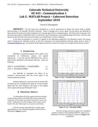 CTU: EE 443 – Communications 1: Lab 2: MATLAB Project – Coherent Detection                                                       1


                          Colorado Technical University
                           EE 443 – Communication 1
                   Lab 2: MATLAB Project – Coherent Detection
                                September 2010
                                                    Loren K. Schwappach

         ABSTRACT: This lab report was completed as a course requirement to obtain full course credit in EE443,
Communication 1 at Colorado Technical University. Given a message and a carrier signal, this lab report uses MATLAB to
demonstrate the process of coherent detection of a message signal from a modulated signal. All of the code mentioned in this
lab report was saved as a MATLAB m-file for convenience, quick reproduction, and troubleshooting of the code. All of the code
below can also be found at the end of the report as an attachment, as well as all figures.
         If you have any questions or concerns in regards to this laboratory assignment, this laboratory report, the process
used in designing the indicated circuitry, or the final conclusions and recommendations derived, please send an email to
LSchwappach@yahoo.com. All computer drawn figures and pictures used in this report are of original and authentic content.




                     I. INTRODUCTION
          MATLAB is a powerful program and is useful in the
visualization of mathematics, physics, and applied
engineering. In this lab exercise MATLAB will be used to
demonstrate modulation and coherent detection. Given the
following:

                                                              (1)
                                                              (2)

          Use MATLAB to investigate the effects of an
oscillator’s synchronization with the carrier signal in the
coherent detection process.                                              Figure 1: m(t) = 5cos(2pi*36t)+2sin(2pi*180t).

          Coherent detection is a process used to recover DSB-
SC signals by first multiplying the signal by a local oscillator
signal with the same frequency and phase as the original
carrier signal and low pass filtering the result.

                II. PROCEDURE / RESULTS

         To demonstrate all of the signals and local oscillator
synchronization effects, the MATLAB code provided at the
conclusion of this report was utilized, and can be saved as an
m-file. Furthermore, all of the images in this section can be
found at the end of this report in an easier to read format.

          First the message signal (1) above and the cosine                     Figure 2: c(t) = 10cos(2pi*1500t).
signal (2) above were created and graphed in MATLAB, as
illustrated by figures 1 and 2.                                               Next the message and carrier signals were multiplied
                                                                      together resulting in the modulated DSB-SC signal c(t) as
                                                                    illustrated in the time and frequency domains by figures 3,4,
                                                                                              and 5 below.
 