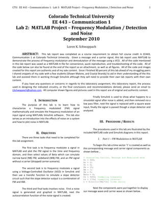 CTU: EE 443 – Communications 1: Lab 3: MATLAB Project – Frequency Modulation / Detection and Noise                                 1


                Colorado Technical University
                 EE 443 – Communication 1
   Lab 2: MATLAB Project – Frequency Modulation / Detection
                          and Noise
                      September 2010
                                                   Loren K. Schwappach

          ABSTRACT: This lab report was completed as a course requirement to obtain full course credit in EE443,
Communication 1 at Colorado Technical University. Given a message and a carrier signal, this lab report uses MATLAB to
demonstrate the process of frequency modulation and demodulation of the message using a VCO. All of the code mentioned
in this lab report was saved as a MATLAB m-file for convenience, quick reproduction, and troubleshooting of the code. All of
the code below can also be found at the end of the report as an attachment, as well as all figures. All of the code and images
created for this report are authentic and of my sole content. Since I finished 90 percent of this lab ahead of my struggling peers
I shared snippets of my code with a few students (Shawn Malone, and Crystal Brandy) to aid in their understanding of the this
lab and assisted them in working through Simulink although they will need to provide their own lab reports with their own
content.
          If you have any questions or concerns in regards to this laboratory assignment, this laboratory report, the process
used in designing the indicated circuitry, or the final conclusions and recommendations derived, please send an email to
LSchwappach@yahoo.com. All computer drawn figures and pictures used in this report are of original and authentic content.

                                                                             Finally Simulink is used to show what happens to a
                     I. INTRODUCTION                               sinusoidal signal after noise is added, and then removed via a
         The purpose of this lab is to learn how to                low pass filter, next the signal is replaced with a square wave
characterize a Frequency modulated (FM) signal                     input, finally the signal is passed though a slope detector and
mathematically and simulate the frequency modulation of an         analyzed.
input signal using MATLABs Simulink software. This lab also
serves as an introduction into the effects of noise on a system
and how to plot noise in MATLAB.                                                   III. PROCEDURE / RESULTS

                                                                            The procedures used in this lab are illustrated by the
                      II. OBJECTIVES                               included MATLAB code and Simulink diagrams in this report.
          There are three tasks that need to be completed for
                                                                                 1.   Part 1 – FM Modulation in MATLAB
this lab assignment.
                                                                            To begin this lab a time vector ‘t’ is created as well as
        The first task is to frequency modulate a signal in        the corresponding message and carrier signal components as
MATLAB and plot the FM signal in the time and frequency            shown bellow...
domain, and then select values of Beta which can simulate
narrow band (NB) FM, wideband (WB) FM, and an FM signal            % Generating Carrier, Message and Modulated wave
                                                                   Fc = 500;
without a carrier (dropped carrier scenario).                      Ac = 2;
                                                                   Pc = 0;
                                                                   Fm = 25;
          The second task is to frequency modulate a signal        Am = 1;
using a Voltage-Controlled Oscillator (VCO) in Simulink and        Pm = 0;
then use a transfer function to simulate a slope detector          Beta = 0;
                                                                   fs = 5000; %sampling frequency
circuit such that the slope detector output is a combination of    ts = 1/fs; %sampling interval
FM and AM.                                                         t = 0:ts:((1/Fm)*3); %time vector


         The third and final tasks involves noise. First a noise           Next the components were put together to display
signal is generated and graphed in MATLAB, next the                our message wave and carrier wave as shown below..
autocorrelation function of the noise signal is created.
 
