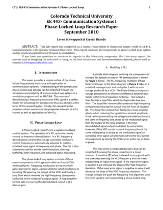 CTU: EE443-Communication Systems I: Phase-Locked Loop                                                                            1


                                 Colorado Technical University
                               EE 443- Communication Systems I
                              Phase-Locked Loop Research Paper
                                       September 2010
                                         Loren Schwappach & Crystal Brandy

         ABSTRACT: This lab report was completed as a course requirement to obtain full course credit in EE443,
Communications 1 at Colorado Technical University. This report examines the components of phase-locked loop system
and its practical application in FM signal demodulation.
         If you have any questions or concerns in regards to this laboratory assignment, this laboratory report, the
process used in designing the indicated circuitry, or the final conclusions and recommendations derived, please send an
email to LSchwappach@yahoo.com.
                                                                                     A. Modeling a PLL

                    I. INTRODUCTION                                       A simple block diagram outlining the components of
                                                                 a simple PLL system as used in FM demodulation is shown
         This paper provides a simple outline of the phase-      by Figure 1 below. The PLL frequency multiplier (Phase
locked loop process and its use and application in               Detector) shown in the block diagram in Figure 1 takes in a
communication systems. Understanding of the complicated          provided message input and multiplies it with an error
phase-locked loop process can be simplified through the          voltage produced by a VCO. The Phase Detector outputs a
simulation and modeling of a phase-locked loop system in a       voltage proportional to the phase difference between two
simulation program such as MATLAB. The process of                inputs in the form of equation (5) below. This output is
demodulating a frequency modulated (FM) signal is a perfect      then fed into a loop filter which is a high order low pass
model for simulating this concept and thus was chosen as the     filter. The loop filter removes the unwanted high frequency
focus of this research paper. Finally, this research paper       components reducing the output into the form of equation
provides a short summary of the properties inherent in a PLL     (6). This loop filter output then feeds into a loop amplifier
system as well as applications of the PLL.                       which aids in restoring the signal into a desired amplitude.
                                                                 If the carrier produced by the voltage controlled oscillator is
                                                                 the same in frequency and phase as the modulated signal
                II. PHASE-LOCKED LOOP                            then the output of the loop amplifier is the final
                                                                 demodulated signal output multiplied by some factor.
         A Phase-Locked Loop (PLL) is a negative feedback        However, if the VCO carrier (control frequency) is not the
control system. The operation of a PLL system is closely         same in frequency or phase as the modulated signal an
related to frequency demodulation. In a PLL frequency            corrective error signal will attempt to drive the VCO carrier
demodulation scheme the voltage controlled oscillator’s          into alignment by driving the VCO carrier either up or down
control frequency is automatically adjusted to match a           in phase.
provided input signal in frequency and phase. The PLL is also
commonly used for carrier synchronization, clocking,                     This may seem a complicated process but can be
buffering, jitter reduction, and advanced signal processing.     simplified if viewing the phase correction in a linear
                                                                 manner. If equation (7) below is viewed as a x-y graph with
          The phase-locked loop system consists of three         the y-axis representing the VCO frequency and the x-axis
major components, a Voltage-controlled oscillator (VCO)          representing an input error signal. If the input error signal
which performs frequency modulation on its internally            is positive it will increase the slope of the VCO frequency
generated carrier signal, a phase detector which multiplies an   deviation. If the input error signal is negative in value it will
incoming FM wave by the output of the VCO, and finally a         decrease the slope of the VCO frequency deviation. This
loop filter which removes the high-frequency components          change in slope will push the frequency into alignment until
contained in the multiplier’s output signal. A loop amplifier    the error signal is null representing a phase-locked loop.
further aids in ensuring the demodulated output is at a
desired gain.
 
