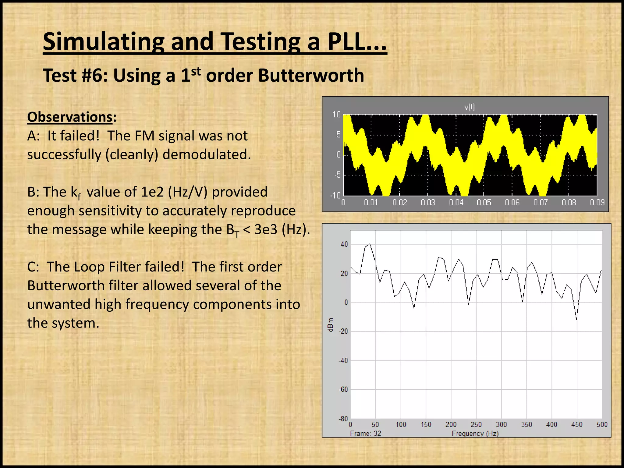 Simulating and Testing a PLL...
  Test #6: Using a 1st order Butterworth
Observations:
A: It failed! The FM signal was not
successfully (cleanly) demodulated.

B: The kf value of 1e2 (Hz/V) provided
enough sensitivity to accurately reproduce
the message while keeping the BT < 3e3 (Hz).

C: The Loop Filter failed! The first order
Butterworth filter allowed several of the
unwanted high frequency components into
the system.
 