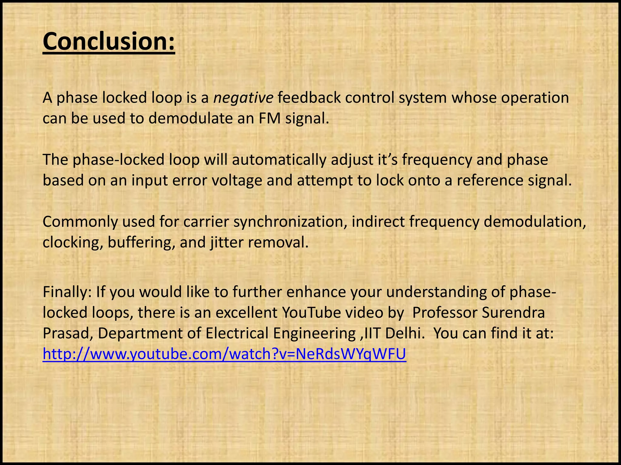 Conclusion:
A phase locked loop is a negative feedback control system whose operation
can be used to demodulate an FM signal.

The phase-locked loop will automatically adjust it’s frequency and phase
based on an input error voltage and attempt to lock onto a reference signal.

Commonly used for carrier synchronization, indirect frequency demodulation,
clocking, buffering, and jitter removal.

Finally: If you would like to further enhance your understanding of phase-
locked loops, there is an excellent YouTube video by Professor Surendra
Prasad, Department of Electrical Engineering ,IIT Delhi. You can find it at:
http://www.youtube.com/watch?v=NeRdsWYqWFU
 
