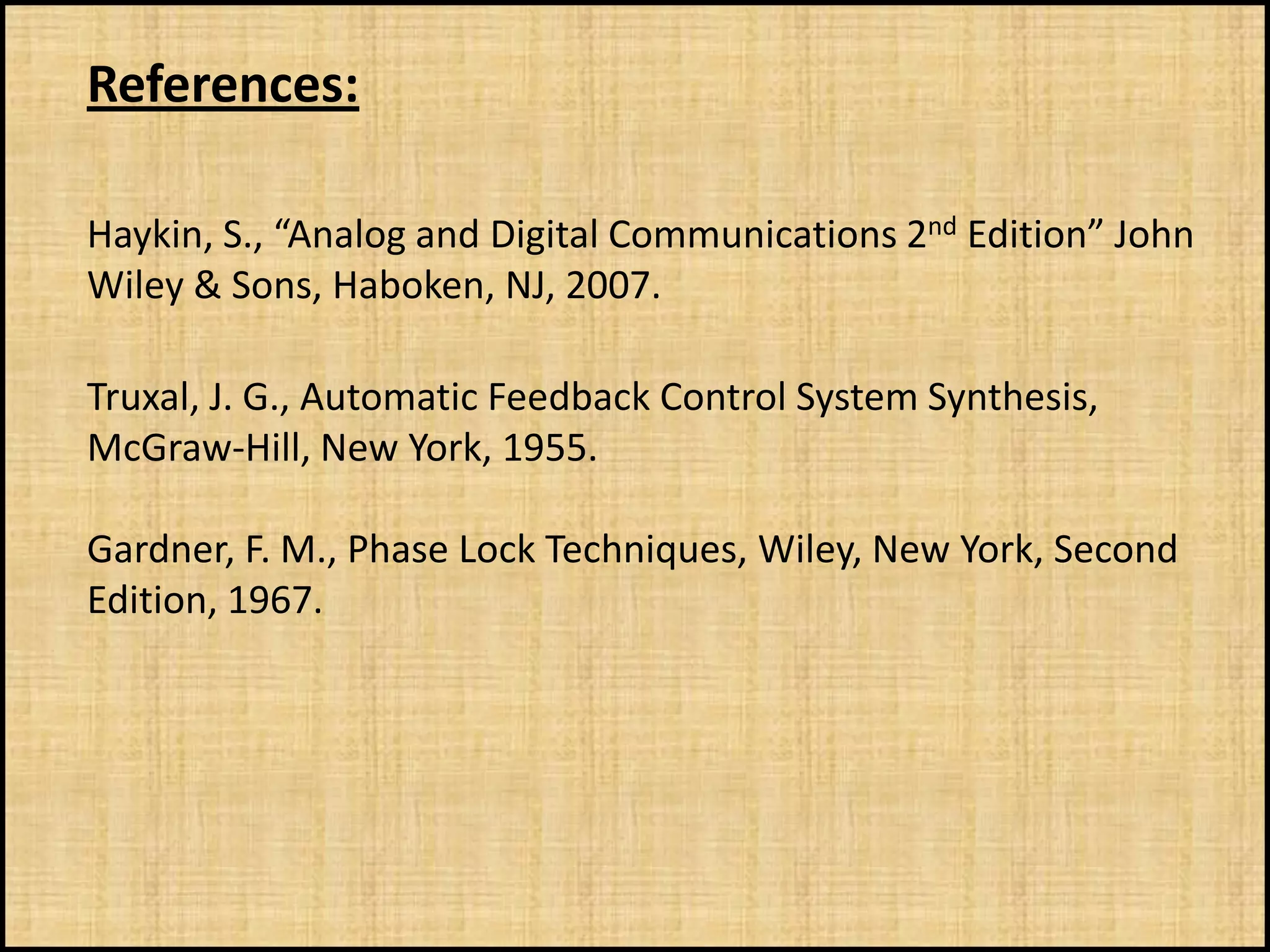 References:

Haykin, S., “Analog and Digital Communications 2nd Edition” John
Wiley & Sons, Haboken, NJ, 2007.

Truxal, J. G., Automatic Feedback Control System Synthesis,
McGraw-Hill, New York, 1955.

Gardner, F. M., Phase Lock Techniques, Wiley, New York, Second
Edition, 1967.
 