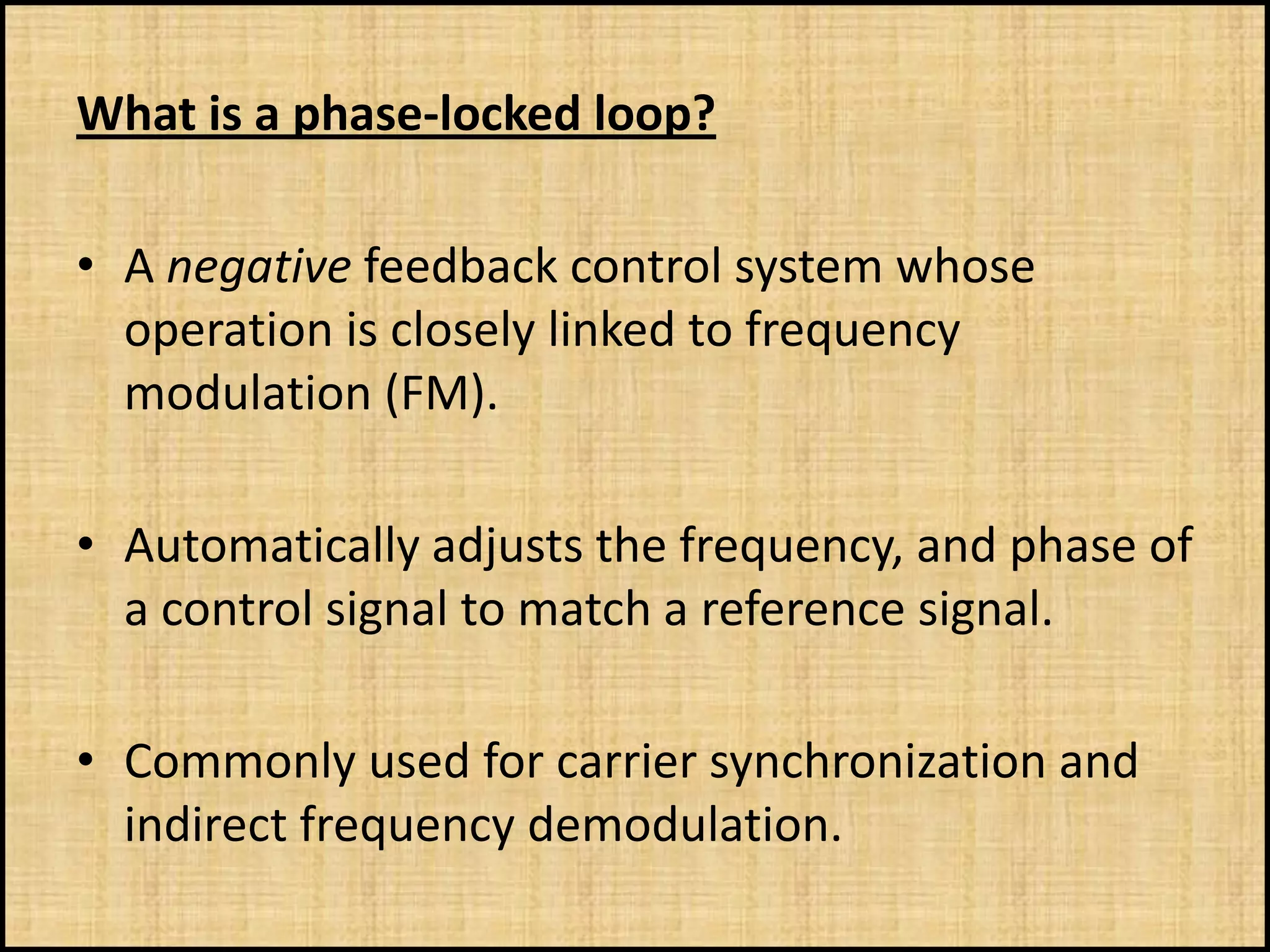 What is a phase-locked loop?

• A negative feedback control system whose
  operation is closely linked to frequency
  modulation (FM).

• Automatically adjusts the frequency, and phase of
  a control signal to match a reference signal.

• Commonly used for carrier synchronization and
  indirect frequency demodulation.
 