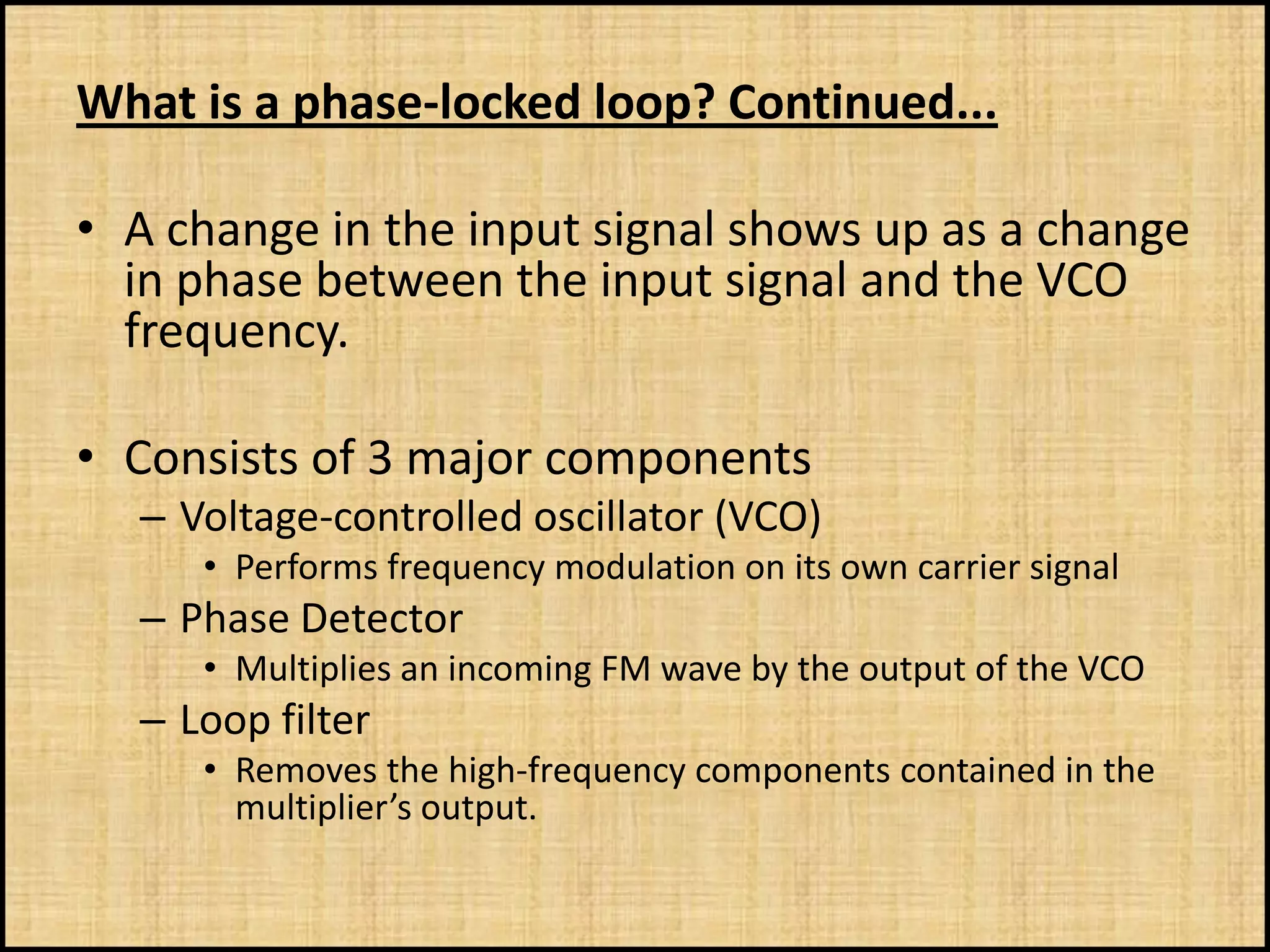 What is a phase-locked loop? Continued...

• A change in the input signal shows up as a change
  in phase between the input signal and the VCO
  frequency.

• Consists of 3 major components
  – Voltage-controlled oscillator (VCO)
     • Performs frequency modulation on its own carrier signal
  – Phase Detector
     • Multiplies an incoming FM wave by the output of the VCO
  – Loop filter
     • Removes the high-frequency components contained in the
       multiplier’s output.
 