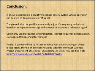 Conclusion:
A phase locked loop is a negative feedback control system whose operation
can be used to demodulate an FM signal.

The phase-locked loop will automatically adjust it’s frequency and phase
based on an input error voltage and attempt to lock onto a reference signal.

Commonly used for carrier synchronization, indirect frequency demodulation,
clocking, buffering, and jitter removal.

Finally: If you would like to further enhance your understanding of phase-
locked loops, there is an excellent YouTube video by Professor Surendra
Prasad, Department of Electrical Engineering ,IIT Delhi. You can find it at:
http://www.youtube.com/watch?v=NeRdsWYqWFU
 