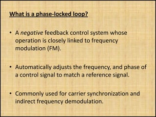 What is a phase-locked loop?

• A negative feedback control system whose
  operation is closely linked to frequency
  modulation (FM).

• Automatically adjusts the frequency, and phase of
  a control signal to match a reference signal.

• Commonly used for carrier synchronization and
  indirect frequency demodulation.
 