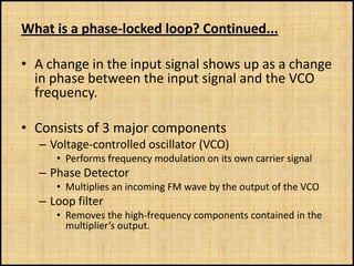 What is a phase-locked loop? Continued...

• A change in the input signal shows up as a change
  in phase between the input signal and the VCO
  frequency.

• Consists of 3 major components
  – Voltage-controlled oscillator (VCO)
     • Performs frequency modulation on its own carrier signal
  – Phase Detector
     • Multiplies an incoming FM wave by the output of the VCO
  – Loop filter
     • Removes the high-frequency components contained in the
       multiplier’s output.
 