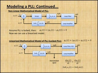 Modeling a PLL: Continued...
Non-Linear Mathematical Model of PLL:
                                                                                  ed(t)                        ef(t)
     1                                                       1
                         ∑     Sin(α)                                                 Loop Filter
                                                                 2   

                                                            ev(t)
               2         2         ()                                     Loop Amplifier
                                        0




 Assume PLL is locked, then:   = (1  − 2  ) = 0
 Now we can use a linearized model.


 Linearized Mathematical Model of PLL (Locked PLL):   = (1  − 2  ) = 0
      1                                             1                 ed(t)                                   ef(t)
                         ∑                                                           Loop Filter, h(t)
                                                        2   

                                                             ev(t)
                2         2             ()                                 Loop Amplifier
                                            0




                                                                      Demodulated             1 ()   2 ()
                                                                                                         =
                                                                         signal                           
                                                                                          2   = 2  
 