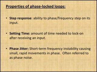 Properties of phase-locked loops:

• Step response: ability to phase/frequency step on its
  input.

• Setting Time: amount of time needed to lock-on
  after receiving an input.

• Phase Jitter: Short-term frequency instability causing
  small, rapid movements in phase. Often referred to
  as phase noise.
 