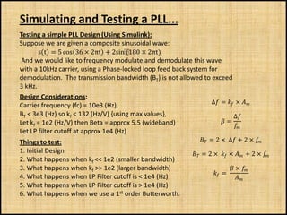 Simulating and Testing a PLL...
Testing a simple PLL Design (Using Simulink):
Suppose we are given a composite sinusoidal wave:
       s t = 5 cos 36 × 2πt + 2sin⁡    (180 × 2πt)
 And we would like to frequency modulate and demodulate this wave
with a 10kHz carrier, using a Phase-locked loop feed back system for
demodulation. The transmission bandwidth (BT) is not allowed to exceed
3 kHz.
Design Considerations:
                                                                  ∆ =  × 
Carrier frequency (fc) = 10e3 (Hz),
BT < 3e3 (Hz) so kf < 132 (Hz/V) {using max values},                        ∆
Let kf = 1e2 (Hz/V) then Beta = approx 5.5 (wideband)                  =
                                                                            
                                                                             
Let LP filter cutoff at approx 1e4 (Hz)
Things to test:                                                   = 2 × ∆ + 2 × 
                                                                                       

1. Initial Design                                              = 2 ×  ×  + 2 × 
                                                                                            
2. What happens when kf << 1e2 (smaller bandwidth)
3. What happens when kf >> 1e2 (larger bandwidth)                               × 
                                                                       =
4. What happens when LP Filter cutoff is < 1e4 (Hz)                               
5. What happens when LP Filter cutoff is > 1e4 (Hz)
6. What happens when we use a 1st order Butterworth.
 