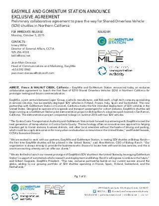Pg. 1 of 2
EASYMILE AND GOMENTUM STATION ANNOUNCE
EXCLUSIVE AGREEMENT
Preliminary collaborative agreement to pave the way for Shared Driverless Vehicle
(SDV) shuttles in Northern California
FOR IMMEDIATE RELEASE:
Monday, October 5, 2015
ISSUED BY:
CONTACTS:
Linsey Willis
Director of External Affairs, CCTA
925.256.4728
lwillis@ccta.net
Jean-Marc Desvaux
Head of Communications and Marketing, EasyMile
+65 6592 0960
jean-marc.desvaux@robosoft.com
2999 Oak Road, Suite 100, Walnut Creek, CA 94597
@CCTA | /ContraCostaTransportationAuthority
925.256.4700 | gomentumstation.net | info@ccta.net | ccta.net
ABREST, France & WALNUT CREEK, California – EasyMile and GoMentum Station announced today an exclusive
collaborative agreement to launch the first fleet of EZ10 Shared Driverless Vehicles (SDV) in Northern California for
prototype testing and future commercialization.
EasyMile, a joint venture between Ligier Group, a vehicle manufacturer, and Robosoft, a high tech company specializing
in services robotics, has successfully deployed SDV vehicles in Finland, France, Italy, Spain and Switzerland. This new
partnership with GoMentum Station in Concord, California marks the first intended deployment of SDV vehicles in the
United States. Designed to operate at low speeds and transport passengers for a short distance, EasyMile’s shuttles will
begin running as a GoMentum Station pilot demonstration project in Bishop Ranch, a business park located in San Ramon,
California. The demonstration project is expected to begin in summer 2016 with two SDV vehicles.
“The Contra Costa Transportation Authority and GoMentum Station look forward to partnering with EasyMile to test the
next generation of transportation in Contra Costa County. This technology offers an innovative new approach to helping
travelers get to transit stations, business districts, and other local amenities without the hassle of driving and parking,
which could be a replicable solution for many urban and suburban communities in the United States,” said Randell Iwasaki,
CCTA’s Executive Director.
“We are excited to work with our partners, EasyMile and GoMentum Station, in testing SDV shuttles at Bishop Ranch—
the first time EasyMile shuttles will be piloted in the United States,” said Alex Mehran, CEO of Bishop Ranch. “Our
organization is always striving to provide the businesses who choose to locate here with world class services, and this is
one more exciting amenity we can offer our clients.”
“We are thrilled to launch our newest prototype of EasyMile’s SDV shuttles in the United States by leveraging GoMentum
Station’s support of automated vehicle research and deployment and Bishop Ranch’s willingness to embrace the future,”
said Gilbert Gagnaire, EasyMile President. “This new, exclusive partnership builds on our current success around the
globe, adding to our growing portfolio of SDV shuttles operating in France, Spain, Finland, Switzerland, and the
Netherlands.”
 
