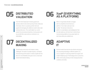 DECENTRALIZED
MAKING
XaaP (EVERYTHING
AS A PLATFORM)
DISTRIBUTED
VALIDATION
07
0605
08
Conventional construction and creation is being
challenged. The world of complex logistics, centralized
manufacturing and the waste it creates coupled with the
desire for more flexibility have given rise to a new trend
toward decentralized making.
When an organization decides to engage
with its competitive environment as a
platform, it has made a decision to be
humble. The decision to become a
platform is essentially an acknowledgement that
not only might you not know how to solve all your
most pressing problems, but you also might not
even know what your problemsare.
From the trend toward peer reviewing goods and
services online to the social sourcing of news media and
information, there is a growing comfort with and
appetite for leveraging the collective crowd to help make
individual decisions. This could replace our current
system for processing transactions, moving assets, and
any and all other cases where an institution is an
intermediary.
ADAPTIVE
IT
Business needs have become very diverse and groups
are consuming technology in different patterns. As
such, an adaptive IT operating model must support and
enable multiple groups of technology service consumers,
while continuously pivoting to meet changing business
conditions andneeds.
 