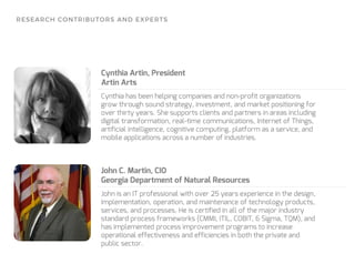 Cynthia has been helping companies and non-profit organizations
grow through sound strategy, investment, and market positioning for
over thirty years. She supports clients and partners in areas including
digital transformation, real-time communications, Internet of Things,
artificial intelligence, cognitive computing, platform as a service, and
mobile applications across a number of industries.
Cynthia Artin, President
Artin Arts
John is an IT professional with over 25 years experience in the design,
implementation, operation, and maintenance of technology products,
services, and processes. He is certified in all of the major industry
standard process frameworks (CMMI, ITIL, COBIT, 6 Sigma, TQM), and
has implemented process improvement programs to increase
operational effectiveness and efficiencies in both the private and
public sector.
John C. Martin, CIO
Georgia Department of Natural Resources
 