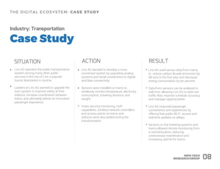 Industry: Transportation
SITUATION
Linz AG operates the public transportation
system among many other public
services in the city of Linz, a popular
tourist destination in Austria.
Leaders at Linz AG wanted to upgrade the
tram system to improve safety at their
stations, increase coordination between
trams, and ultimately deliver an innovative
passenger experience.
ACTION
Linz AG decided to develop a more
connected system by upgrading analog
systems and serial connections to digital
and fiber connectivity.
Sensors were installed on trams to
wirelessly monitor temperature, electricity
consumption, breaking distance, and
weight.
• •
RESULT
• Linz AG used sensor data from trams
to reduce carbon dioxide emissions by
98 tons in the first year and decrease
energy consumption by ten percent.
• Data from sensors can be analyzed in
real time, allowing Linz AG to optimize
traffic flow, improve schedule accuracy,
and manage capacity better.
• Linz AG improved passenger
convenience and experiences by
offering free public Wi-Fi access and
real-time updates on delays.
• Sensors on the ticketing systems and
trams allowed remote monitoring from
a central location, reducing
unnecessary maintenance and
increasing uptime for trams.
• •
• Video security monitoring, VoIP
capabilities, wireless network controllers,
and access points on trams and
stations were also added during the
transformation.
08
 