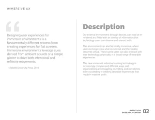 “Designing user experiences for
immersive environments is a
fundamentally different process from
creating experiences for flat screens.
Immersive environments leverage cues
derived from ambient sounds or a simple
glance to drive both intentional and
reflexive movements.
– Deloitte University Press, 2016
Our external environment, through devices, can now be re-
rendered and fitted with an overlay of information that
technology users can observe and interact with.
This environment can also be totally immersive, where
users no longer view what is external, and their reality
becomes virtual. These same users can also interact with
their technology, physically, in a broad range of wearable
experiences.
This new immersed individual is using technology in
increasingly complex and different ways, and
organizations are struggling, stumbling, and sometimes
even succeeding in creating desirable experiences that
result in massive profit.
02
 