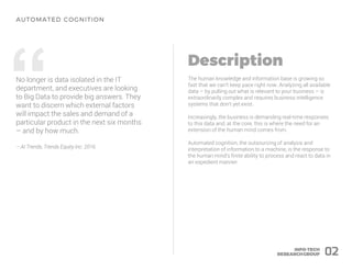 “No longer is data isolated in the IT
department, and executives are looking
to Big Data to provide big answers. They
want to discern which external factors
will impact the sales and demand of a
particular product in the next six months
– and by how much.
– AI Trends, Trends Equity Inc. 2016
The human knowledge and information base is growing so
fast that we can’t keep pace right now. Analyzing all available
data – by pulling out what is relevant to your business – is
extraordinarily complex and requires business intelligence
systems that don’t yet exist.
Increasingly, the business is demanding real-time responses
to this data and, at the core, this is where the need for an
extension of the human mind comes from.
Automated cognition, the outsourcing of analysis and
interpretation of information to a machine, is the response to
the human mind’s finite ability to process and react to data in
an expedient manner.
02
 