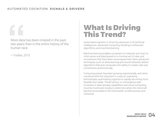 04
Automated cognition is driven by advances in AI (artificial
intelligence), advanced computing resulting in enhanced
algorithms, and machine learning.
Machine learning enables computers to interpret and react to
information and data based on a minimal set of rules and
conventions that have been pre-programmed. More advanced
techniques such as deep learning and neural networks deliver
algorithms that give computers the ability to create rules and
conventions autonomously.
Computing power has been growing exponentially, and when
combined with the reduction in costs of underlying
technologies, automating cognition is rapidly becoming more
feasible and viable. These factors, in convergence with
increases in data storage capabilities and cloud computing,
must be monitored closely to determine when this trend will
become accessible to the mid-market, small business, and
individual.
“More data has been created in the past
two years than in the entire history of the
human race.
– Forbes, 2015
 