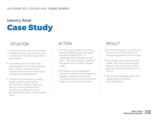 Industry: Retail
SITUATION ACTION RESULT
• Over 50,000 shoppers used XPS over
two months of testing and had an
average engagement of two minutes.
• The company generated promising
results: 75% of the users who gave
feedback said they would use XPS
again and rated the experience a 2.5
out of 3.
• The XPS technology had a 60% click-
through rate to try product
recommendations.
08
• The North Face decided to launch an
artificial intelligence powered Expert
Personal Shopper (XPS) – in
collaboration with IBM Watson and
Fluid – that helps shoppers select the
best jacket based on their individual
needs.
• XPS relies on a natural language
interface and allows online shoppers to
engage in a question and answer
conversation the same way they would
speak to a human sales associate.
• E-commerce and online shopping have
exploded; however, apparel is one area
in retail where consumers still prefer to
buy in person.
• One of the reasons for this is that
knowledgeable in-store associates are
able to guide customers toward
relevant products and services based
on their personal preferences.
• The North Face, an outdoor clothing
retailer, wanted to replicate the
conversation a shopper might have
with an in-store associate to the
internet to give shoppers a more
personalized experience while shopping
online.
 