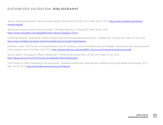 "Bitcoin Venture Investments." Bitcoin Venture Capital. CoinDesk RSS. 30 Sept. 2016. Web. 06 Oct. 2016. http://www.coindesk.com/bitcoin-
venture-capital/
"Blockchain Startup Investment Bounces Back." CB Insights Blog. N.p., 15 May 2016. Web. 06 Oct. 2016.
https://www.cbinsights.com/blog/blockchain-startup-funding-q1-2016/
Castillo, Michael Del. "Inside Bank of America’s New Microsoft-Powered Blockchain Project." CoinDesk RSS. 29 Sept. 2016. Web. 07 Oct. 2016.
http://www.coindesk.com/bank-of-america-blockchain-microsoft-trade-finance/
McWaters, Jesse. "The Future of Financial Infrastructure An Ambitious Look at How Blockchain Can Reshape Financial Services." World Economic
Forum. Deloitte. Aug. 2016. Web. 6 Oct. 2016. http://www3.weforum.org/docs/WEF_The_future_of_financial_infrastructure.pdf
Norton, Steven. "CIO Explainer: What Is Blockchain?" The Wall Street Journal. WSJ, 02 Feb. 2016. Web. 07 Oct. 2016.
http://blogs.wsj.com/cio/2016/02/02/cio-explainer-what-is-blockchain/
"The Fintech 2.0 Paper: Rebooting Financial Services." Santander InnoVentures. Oliver Wyman, Anthemis Group & Santander InnoVentures, 2015.
Web. 06 Oct. 2016. http://santanderinnoventures.com/fintech2/
11
 