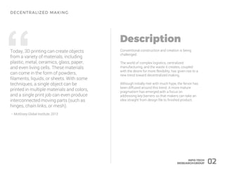 “Today, 3D printing can create objects
from a variety of materials, including
plastic, metal, ceramics, glass, paper,
and even living cells. These materials
can come in the form of powders,
filaments, liquids, or sheets. With some
techniques, a single object can be
printed in multiple materials and colors,
and a single print job can even produce
interconnected moving parts (such as
hinges, chain links, or mesh).
– McKinsey Global Institute, 2013
Conventional construction and creation is being
challenged.
The world of complex logistics, centralized
manufacturing, and the waste it creates, coupled
with the desire for more flexibility, has given rise to a
new trend toward decentralized making.
Although initially met with much hype, the fervor has
been diffused around this trend. A more mature
pragmatism has emerged with a focus on
addressing key barriers so that makers can take an
idea straight from design file to finished product.
02
 