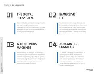 AUTONOMOUS
MACHINES
IMMERSIVE
UX
THE DIGITAL
ECOSYSTEM
03
0201
04
Machines represent the opportunity for humankind to
eventually stop having to do any activities deemed to be
undesirable on the basis of physical difficulty, repetition,
monotony, and danger. Augmenting the human physical
capability can lead to immense benefit in terms of
increased productivity and locomotion.
The external environment, through devices, can now
be re-rendered and fitted with an overlay of information
that technology users can observe and interact with.
This environment can also be totally immersive, where
users no longer view what is external, and their reality
becomes virtual.
New service bundles, cost reduction strategies, ways for
users to self-manage, and opportunities for
collaboration are on the horizon as a result of the insight
gleaned from the ability not just to understand what we
are doing, but how we are doingit.
AUTOMATED
COGNITION
The business is demanding real-time responses to
increasing amounts of data; this is where the
need for an extension of the human mind comes
from. Outsourcing analysis and interpretation of
information to a machine is the response to the
human mind’s finite ability to process and react to
data in an expedient manner.
 