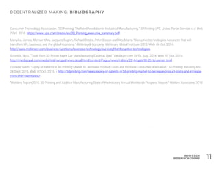 Consumer Technology Association. "3D Printing: The Next Revolution in Industrial Manufacturing." 3D Printing UPS. United Parcel Service. n.d. Web.
7 Oct. 2016. https://www.ups.com/media/en/3D_Printing_executive_summary.pdf
Manyika, James, Michael Chiu, Jacques Bughin, Richard Dobbs, Peter Bisson and Alex Marrs. "Disruptive technologies: Advances that will
transform life, business, and the global economy." McKinsey & Company. McKinsey Global Institute. 2013. Web. 06 Oct. 2016.
http://www.mckinsey.com/business-functions/business-technology/our-insights/disruptive-technologies
Schmidt, Nico. "Tools from 3D Printer Make Car Manufacturing Easier at Opel." Media.gm.com. OPEL. Aug. 2014. Web. 07 Oct. 2016.
http://media.opel.com/media/intl/en/opel/news.detail.html/content/Pages/news/intl/en/2014/opel/08-20-3d-printer.html
Uppada, Sahiti. "Expiry of Patents in 3D Printing Market to Decrease Product Costs and Increase Consumer Orientation." 3D Printing. Industry ARC.
24 Sept. 2015. Web. 07 Oct. 2016. < http://3dprinting.com/news/expiry-of-patents-in-3d-printing-market-to-decrease-product-costs-and-increase-
consumer-orientation/>
“Wohlers Report 2015: 3D Printing and Additive Manufacturing State of the Industry Annual Worldwide Progress Report.” Wohlers Associates. 2015
11
 