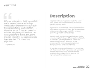 “CIOs are fast realizing that their carefully
crafted enterprise-wide technology
infrastructure and talent base built over
the years are falling short in light of
disruptive forces. The growing need to
cultivate an agile organization that can
quickly respond to market disruptions
makes it imperative for organizations to
intertwine their IT and business
objectives.
– Cognizant, 2015
Adaptive IT refers to an operating model that is non-
static; instead, it is constantly evolving according to
changing business needs.
Organizations are increasingly looking to drive efficiency
and scalability through cloud, SaaS, and service-oriented
architectures, and striving to establish a consistent
speed through models such as DevOps.
Business needs have become very diverse and groups
are consuming technology in different patterns. As such,
an adaptive IT operating model must support and
enable multiple groups of technology service
consumers, while continuously pivoting to meet
changing business conditions and needs.
Co-sourcing agreements with vendors are emerging as
well. These provide the IT organization with specialized
skills and are currently being applied to address
variation in demand for resources and drive the
improved use of internal resources.
02
 