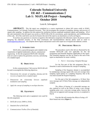 CTU: EE 463 – Communications 2: Lab 1: MATLAB Project – Sampling                                                                    1


                                Colorado Technical University
                                 EE 463 – Communications 2
                             Lab 1: MATLAB Project – Sampling
                                       October 2010
                                                    Loren K. Schwappach

         ABSTRACT: This lab report was completed as a course requirement to obtain full course credit in EE463,
Communications 2 at Colorado Technical University. This Lab investigates the concepts of sampling, aliasing, and recovery of
signals after sampling. In addition this lab explores the similarities between amplitude modulated signals and sampling. All of
the code mentioned in this lab report was saved as a MATLAB m-file for convenience, quick reproduction, and troubleshooting
of the code. All of the code below can also be found at the end of the report as an attachment, as well as all figures.
         If you have any questions or concerns in regards to this laboratory assignment, this laboratory report, the process used in
designing the indicated circuitry, or the final conclusions and recommendations derived, please send an email to
LSchwappach@yahoo.com. All computer drawn figures and pictures used in this report are of original and authentic content.

                                                                                  IV. PROCEDURE / RESULTS
                    I. INTRODUCTION
          MATLAB is a powerful program and is helpful in the                 The procedures used in this lab are illustrated by the
visualization of applied mathematics, physics, and practical       included MATLAB code (not applicable for this lab
engineering. In this lab assignment MATLAB’s Simulink              assignment) and Simulink diagrams (applicable) in this report.
tools are used to explore the generation, recovery, and aliasing   This Simulink diagrams can also be found at the end of this
of a sampled signal.                                               report as attachments for easier visibility.

                                                                                 1.   Part A – Generating A Sampled Message
                     II. OBJECTIVES                                        For the first part of this lab assignment (Part A),
                                                                   Simulink is used to demonstrate the concept of sampling.
         In this communications 2 lab exercise MATLAB will
be used to accomplish the following objectives:                             Sampling of the frequency domain is accomplished
                                                                   by multiplying a message signal with a non-zero average value
1.   Demonstrate the concepts of sampling, aliasing and the        sampling signal (pulse) at a sampling frequency that at the
     recovery of signals from a sampled signal.                    very least exceeds the Nyquist frequency.

2.   Demonstrate the relationship         between    amplitude              For this part of the lab assignment a 10 Hertz Sine
     modulation and sampling.                                      wave message and 10 Hertz Pulse message are independently
                                                                   sampled.
3.   Apply the concept of sampling to envelope detection.
                                                                             The effects of biasing of a sinusoidal message are
                                                                   also explored as well as the effect of using a zero average
                                                                   sampling pulse over a non-zero average pulse, however the
                     III. EQUIPMENT                                effects are not apparent until message recovery is completed in
                                                                   Part B.
          The following tools and or equipment were used for
this lab assignment:                                                        First this lab will examine the effects of using a 10
                                                                   Hertz biased sine wave (Figure 1).
1.   MATLAB version 2009b to 2010a.

2.   Simulink (Part of MATLAB)

3.   Communications Toolbox (Part of Simulink)
 