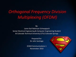 Orthogonal Frequency Division
    Multiplexing (OFDM)
                                By:
                  Loren Karl Robinson Schwappach
  Senior Electrical Engineering & Computer Engineering Student
     At Colorado Technical University (CTU) Colorado Springs

                         Prepared for:
                       Dr. John Santiago

                   EE463 Communications 1
                      Novemeber 2010
 