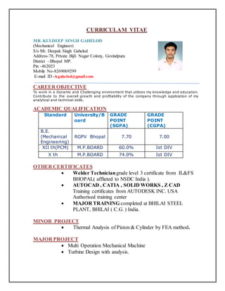 CURRICULAM VITAE
MR. KULDEEP SINGH GAHELOD
(Mechanical Engineer)
S/o Mr. Deepak Singh Gahelod
Address-78, Private Bijli Nagar Colony, Govindpura
District - Bhopal MP.
Pin -462023
Mobile No-8269069299
E-mail ID –kgahelod@gmail.com
CAREER OBJECTIVE
To work in a Dynamic and Challenging environment that utilizes my knowledge and education.
Contribute to the overall growth and profitability of the company through application of my
analytical and technical skills.
ACADEMIC QUALIFICATION
Standard University/B
oard
GRADE
POINT
(SGPA)
GRADE
POINT
(CGPA)
B.E.
(Mechanical
Engineering)
RGPV Bhopal 7.70 7.00
XII th(PCM) M.P.BOARD 60.0% Ist DIV
X th M.P.BOARD 74.0% Ist DIV
OTHER CERTIFICATES
 Welder Techniciangrade level 3 certificate from IL&FS
BHOPAL( afflieted to NSDC India ).
 AUTOCAD , CATIA , SOLID WORKS , Z CAD
Training certificates from AUTODESK INC. USA
Authorised training center
 MAJOR TRAINING completed at BHILAI STEEL
PLANT, BHILAI ( C.G. ) India.
MINOR PROJECT
 Thermal Analysis of Piston & Cylinder by FEA method.
MAJOR PROJECT
 Multi Operation Mechanical Machine
 Turbine Design with analysis.
 