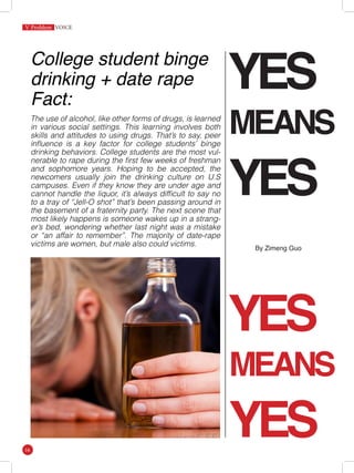 YES
MEANS
YES
YES
MEANS
YES
College student binge
drinking + date rape
Fact:
The use of alcohol, like other forms of drugs, is learned
in various social settings. This learning involves both
skills and attitudes to using drugs. That’s to say, peer
influence is a key factor for college students’ binge
drinking behaviors. College students are the most vul-
nerable to rape during the first few weeks of freshman
and sophomore years. Hoping to be accepted, the
newcomers usually join the drinking culture on U.S
campuses. Even if they know they are under age and
cannot handle the liquor, it’s always difficult to say no
to a tray of “Jell-O shot” that’s been passing around in
the basement of a fraternity party. The next scene that
most likely happens is someone wakes up in a strang-
er’s bed, wondering whether last night was a mistake
or “an affair to remember”. The majority of date-rape
victims are women, but male also could victims.
V Problem
16
By Zimeng Guo
 