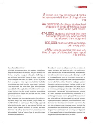 S
S
5 drinks in a row for men or 4 drinks
for women—definition of binge drink-
ing
44 percent of college student had
engaged in binge drinking at least
once in the past month.
474,000 students claimed that they
had unprotected sex After alcohol
had skewed their judgment
100,000 cases of date rape hap-
pen every year.
<5% College women who are vic-
tims of rape or attempted rape report
it to police.
Haven’t we all been there?
When you were trying to go to bed at eleven o’clock for an
early Saturday workout the next day, and your neighbor was
having a party, loud enough to wake up the dead. Angry as
you were, there was nothing you can do about it. You cannot
bust up the party that half of your grade is in, nor can you tell
them partying on a Friday night was a bad idea. You had a
stressful week and would not mind to get drunk if you could.
Three hours later, the noises were gone. Your roommate
crawled back with a guy that she did not know at the begin-
ning of the night. Her door locked. Something was probably
going on behind it. “Typical.” You thought, then you turned
and go back to sleep.
If you woke up to your roommate’s screaming the next morn-
ing saying the guy had raped her, what can you tell the po-
lice? Should this be a crime, even if it probably happened
a hundred times last night on your campus? Without any
doubts, rape in any form should not be tolerated. But when
it is linked with college students’ drinking problems and our
acknowledged “hook-up” culture, how do we differentiate
foolishness from felonies?
Fewer than 5 percent of college women who are victims of
rape or attempted rape report it to police. Low reporting en-
sures that few victims receive adequate help, most offenders
are neither confronted nor prosecuted, and colleges are left
in the dark about the extent of the problem. It’s not hard to
deduce why these victims prefer not to talk about their night-
mares, but what lies behind the silence is a bigger question
for society--gender discrimination. The false attitude of sex-
ual aggression among our culture, called “rape myth”, denies
or minimizes victim injury or blames the victims for their own
victimization. Examples are “Women who consent to going
to a man’s apartment also consent to sex,”“women ask for it,”
and “only promiscuous women get raped.” Because women
are subjected to a male-dominated society that supports
rape myths and restrictive beliefs about women’s social roles,
the fear of“slut-blame”concern most of the rape victims. The
sex role socialization may encourage women to accept the
blame for their own victimization because they are the“gate-
keepers” in sexual interactions. In one study, over 40 percent
of those raped who did not report the incident reasoned that
they feared reprisal by the assailant or others.
V Problem
17
 