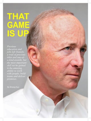 THAT
GAME
IS UP
Previous
education and
jobs left Daniels
a trail of precious
titles and one-of-
a-kind awards, but
the most important
skill set he gained
is the amazing
ability to work
with people, build
teams and deliver
promises.
By Zimeng Guo
 