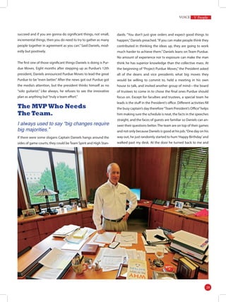 succeed and if you are gonna do significant things, not small,
incremental things, then you do need to try to gather as many
people together in agreement as you can.” Said Daniels, mod-
estly but positively.
The first one of those significant things Daniels is doing is Pur-
due Moves. Eight months after stepping up as Purdue’s 12th
president, Daniels announced Purdue Moves to lead the great
Purdue to be “even better.” After the news got out Purdue got
the media’s attention, but the president thinks himself as no
“solo guitarist.” Like always, he refuses to see the innovative
plan as anything but“truly a team effort.”
The MVP Who Needs
The Team.
I always used to say “big changes require
big majorities.”
If there were some slogans Captain Daniels hangs around the
sides of game courts, they could be Team Spirit and High Stan-
dards. “You don’t just give orders and expect good things to
happen,”Daniels preached.“If you can make people think they
contributed in thinking the ideas up, they are going to work
much harder to achieve them.” Daniels leans on Team Purdue.
No amount of experience nor tv exposure can make the man
think he has superior knowledge than the collective mass. At
the beginning of “Project Purdue Moves,” the President asked
all of the deans and vice presidents what big moves they
would be willing to commit to, held a meeting in his own
house to talk, and invited another group of mind—the board
of trustees to come in to chose the final ones Purdue should
focus on. Except for faculties and trustees, a special team he
leads is the stuff in the President’s office. Different activities fill
the busy captain’s day therefore“Team President’s Office”helps
him making sure the schedule is neat, the facts in the speeches
straight, and the faces of guests are familiar so Daniels can an-
swer their questions better.The team are on top of their games
and not only because Daniels is good at his job.“One day on his
way out, he just randomly started to hum‘Happy Birthday’and
walked past my desk. At the door he turned back to me and
V People
29
 