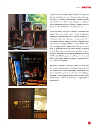 student body. We strongly believe, and you will see on our
campus, that differences aren’t deficiencies, but rather op-
portunities for learning. We expect each student to respect
all such differences and behave accordingly.”Under the letter
signed his hand-written Mitch Daniels, a signature from the
president only used for formal university statement.
To our new captain, everybody on the team is without doubts
equal. It does not matter if a team member is majority or
minority, nor which specific kind of minority he or she is: “I
certainly make this point. If you are American students, the
international students’ presence here is part of your learning
opportunity. I mean you could learn a lot about China with-
out even traveling to China if you make the effort. So I think
most of our parents get that that their students are getting
a great global experience before they spend the semester
abroad or before they do any travel if they take advantage of
it.”When asked for his opinion about Purdue has the second
largest international student population, Daniels said with-
out hesitation:“I’m all for it.”
What does a captain do anyways? Inspires the team, gets
them motivated, tells people what to do on the pitch and set
the common goal.“Purdue University will deliver higher edu-
cation at the highest proven value,”Daniels promised. Do you
believe it? I know I do. Maybe not this or next season, but with
Daniels wearing gold and black, at least we are getting closer
every second.
V People
31
 