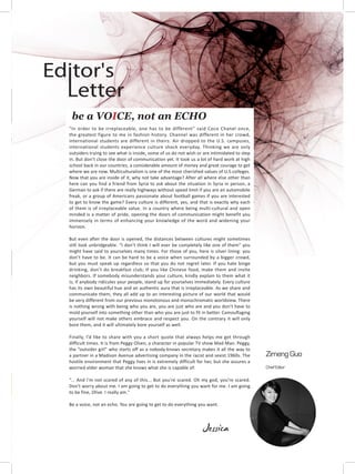 “In order to be irreplaceable, one has to be different” said Coco Chanel once,
the greatest figure to me in fashion history. Channel was different in her crowd,
international students are different in theirs. Air dropped to the U.S. campuses,
international students experience culture shock everyday. Thinking we are only
outsiders trying to see what is inside, some of us do not wish or are intimidated to step
in. But don’t close the door of communication yet. It took us a lot of hard work at high
school back in our countries, a considerable amount of money and great courage to get
where we are now. Multiculturalism is one of the most cherished values of U.S.colleges.
Now that you are inside of it, why not take advantage? After all where else other than
here can you find a friend from Syria to ask about the situation in Syria in person, a
German to ask if there are really highways without speed limit if you are an automobile
freak, or a group of Americans passionate about football games if you are interested
to get to know the game? Every culture is different, yes, and that is exactly why each
of them is of irreplaceable value. In a country where being multi-cultural and open
minded is a matter of pride, opening the doors of communication might benefit you
immensely in terms of enhancing your knowledge of the word and widening your
horizon.
But even after the door is opened, the distances between cultures might sometimes
still look unbridgeable. “I don’t think I will ever be completely like one of them” you
might have said to yourselves many times. For those of you, here is silver lining: you
don’t have to be. It can be hard to be a voice when surrounded by a bigger crowd,
but you must speak up regardless so that you do not regret later. If you hate binge
drinking, don’t do breakfast club; If you like Chinese food, make them and invite
neighbors. If somebody misunderstands your culture, kindly explain to them what it
is; if anybody ridicules your people, stand up for yourselves immediately. Every culture
has its own beautiful hue and an authentic aura that is irreplaceable. As we share and
communicate them, they all add up to an interesting picture of our world that would
be very different from our previous monotonous and monochromatic worldview. There
is nothing wrong with being who you are, you are just who are and you don’t have to
mold yourself into something other than who you are just to fit in better. Camouflaging
yourself will not make others embrace and respect you. On the contrary it will only
bore them, and it will ultimately bore yourself as well.
Finally, I’d like to share with you a short quote that always helps me get through
difficult times. It is from Peggy Olsen, a character in popular TV show Mad Man. Peggy,
the “outsider girl” who starts off as a nobody-knows secretary makes it all the way to
a partner in a Madison Avenue advertising company in the racist and sexist 1960s. The
hostile environment that Peggy lives in is extremely difficult for her, but she assures a
worried elder woman that she knows what she is capable of:
“... And I'm not scared of any of this... But you're scared. Oh my god, you're scared.
Don't worry about me. I am going to get to do everything you want for me. I am going
to be fine, Olive. I really am."
Be a voice, not an echo. You are going to get to do everything you want.
Jessica
be a VOICE, not an ECHO
Zimeng Guo
Chief Editor
Letter
Editor's
 