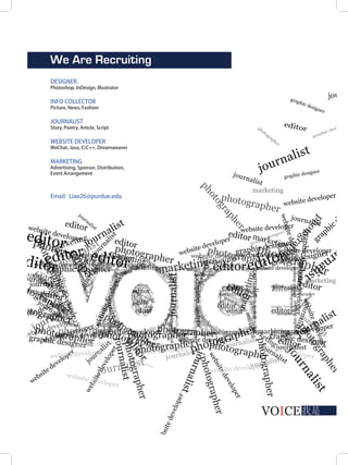 VOICE我是
We Are Recruiting
DESIGNER
Photoshop, InDesign, Illustrator
INFO COLLECTOR
Picture, News, Fashion
JOURNALIST
Story, Poetry, Article, Script
WEBSITE DEVELOPER
WeChat, Java, C/C++, Dreamweaver
MARKETING
Advertising, Sponsor, Distribution,
Event Arrangement
Email: Liao26@purdue.edu
VOICE
 