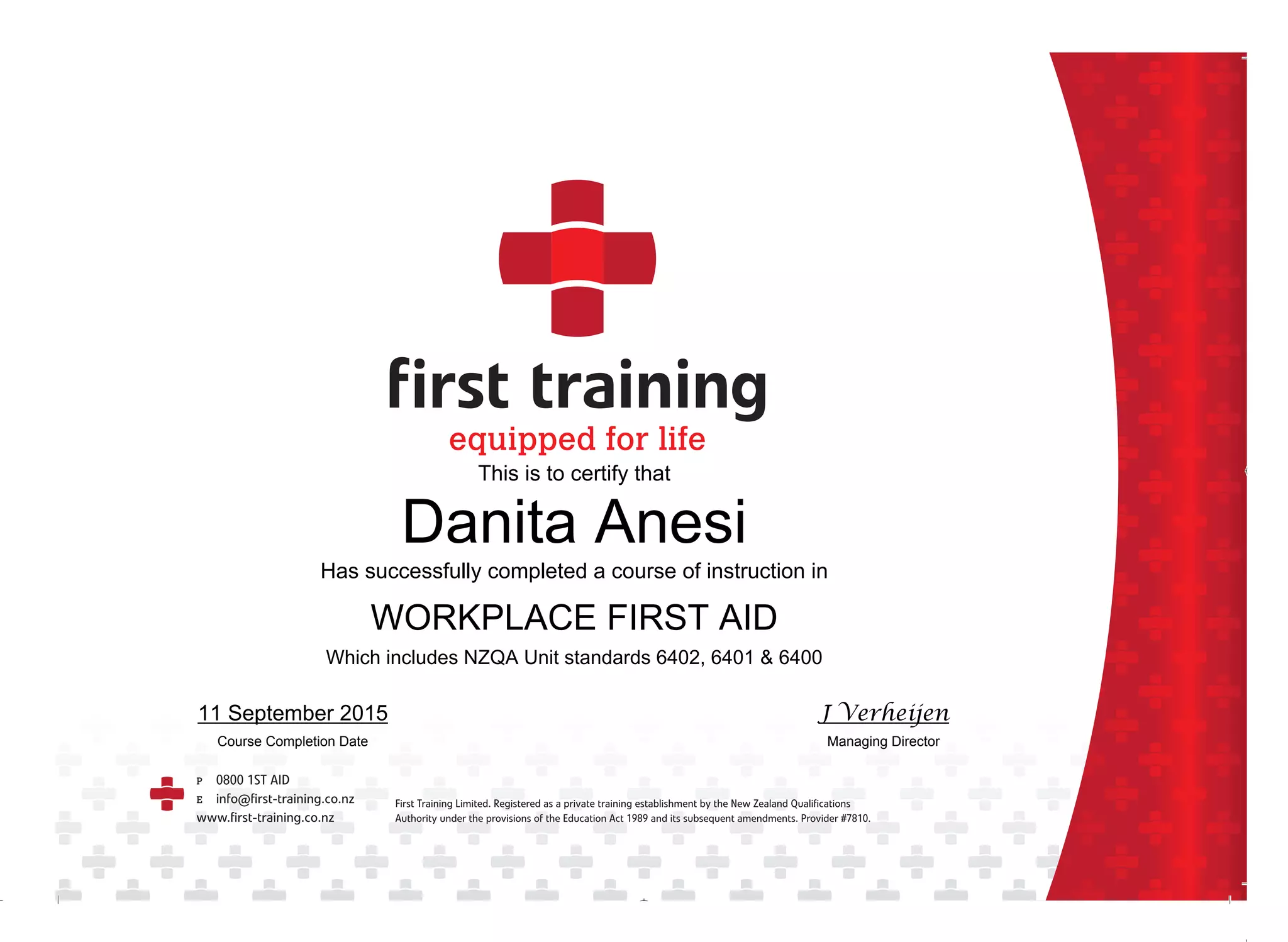 ca001 first training certificateƒƒ.indd 1 26/9/11 12:42:01 PM
This is to certify that
Danita Anesi
Has successfully completed a course of instruction in
WORKPLACE FIRST AID
Which includes NZQA Unit standards 6402, 6401 & 6400
11 September 2015
Course Completion Date
J Verheijen
Managing Director