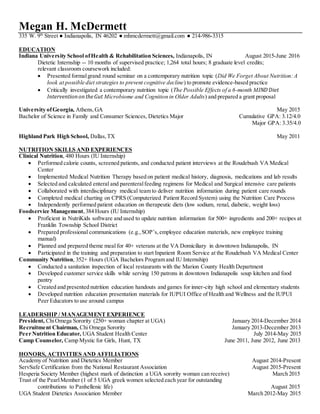 Megan H. McDermett
335 W. 9th
Street ● Indianapolis, IN 46202 ● mhmcdermett@gmail.com ● 214-986-3315
EDUCATION
Indiana University School ofHealth & Rehabilitation Sciences, Indianapolis, IN August 2015-June 2016
Dietetic Internship -- 10 months of supervised practice; 1,264 total hours; 8 graduate level credits;
relevant classroom coursework included:
 Presented formalgrand round seminar on a contemporary nutrition topic (Did We Forget About Nutrition:A
look at possible diet strategies to prevent cognitive decline) to promote evidence-based practice
 Critically investigated a contemporary nutrition topic (The Possible Effects of a 6-month MIND Diet
InterventionontheGut Microbiome and Cognition in Older Adults) and prepared a grant proposal
University ofGeorgia, Athens,GA May 2015
Bachelor of Science in Family and Consumer Sciences, Dietetics Major Cumulative GPA: 3.12/4.0
Major GPA: 3.35/4.0
Highland Park High School, Dallas,TX May 2011
NUTRITION SKILLS AND EXPERIENCES
Clinical Nutrition, 480 Hours (IU Internship)
 Performed calorie counts, screened patients, and conducted patient interviews at the Roudebush VA Medical
Center
 Implemented Medical Nutrition Therapy based on patient medical history, diagnosis, medications and lab results
 Selected and calculated enteral and parenteralfeeding regimens for Medical and Surgical intensive care patients
 Collaborated with interdisciplinary medical team to deliver nutrition information during patient care rounds
 Completed medical charting on CPRS (Computerized Patient Record System) using the Nutrition Care Process
 Independently performed patient education on therapeutic diets (low sodium, renal, diabetic, weight loss)
Foodservice Management,384 Hours (IU Internship)
 Proficient in NutriKids software and used to update nutrition information for 500+ ingredients and 200+ recipes at
Franklin Township School District
 Prepared professional communications (e.g., SOP’s,employee education materials, new employee training
manual)
 Planned and prepared theme meal for 40+ veterans at the VA Domiciliary in downtown Indianapolis, IN
 Participated in the training and preparation to start Inpatient Room Service at the Roudebush VA Medical Center
Community Nutrition, 352+ Hours (UGA Bachelors Program and IU Internship)
 Conducted a sanitation inspection of local restaurants with the Marion County Health Department
 Developed customer service skills while serving 150 patrons in downtown Indianapolis soup kitchen and food
pantry
 Created and presented nutrition education handouts and games for inner-city high school and elementary students
 Developed nutrition education presentation materials for IUPUI Office of Health and Wellness and the IUPUI
Peer Educators to use around campus
LEADERSHIP / MANAGEMENT EXPERIENCE
President, ChiOmega Sorority (250+ woman chapter at UGA) January 2014-December 2014
Recruitment Chairman, Chi Omega Sorority January 2013-December 2013
Peer Nutrition Educator, UGA Student Health Center July 2014-May 2015
Camp Counselor, Camp Mystic for Girls, Hunt, TX June 2011, June 2012, June 2013
HONORS, ACTIVITIES AND AFFILIATIONS
Academy of Nutrition and Dietetics Member August 2014-Present
ServSafe Certification from the National Restaurant Association August 2015-Present
Hesperia Society Member (highest mark of distinction a UGA sorority woman can receive) March 2015
Trust of the PearlMember (1 of 5 UGA greek women selected each year for outstanding
contributions to Panhellenic life) August 2015
UGA Student Dietetics Association Member March 2012-May 2015
 