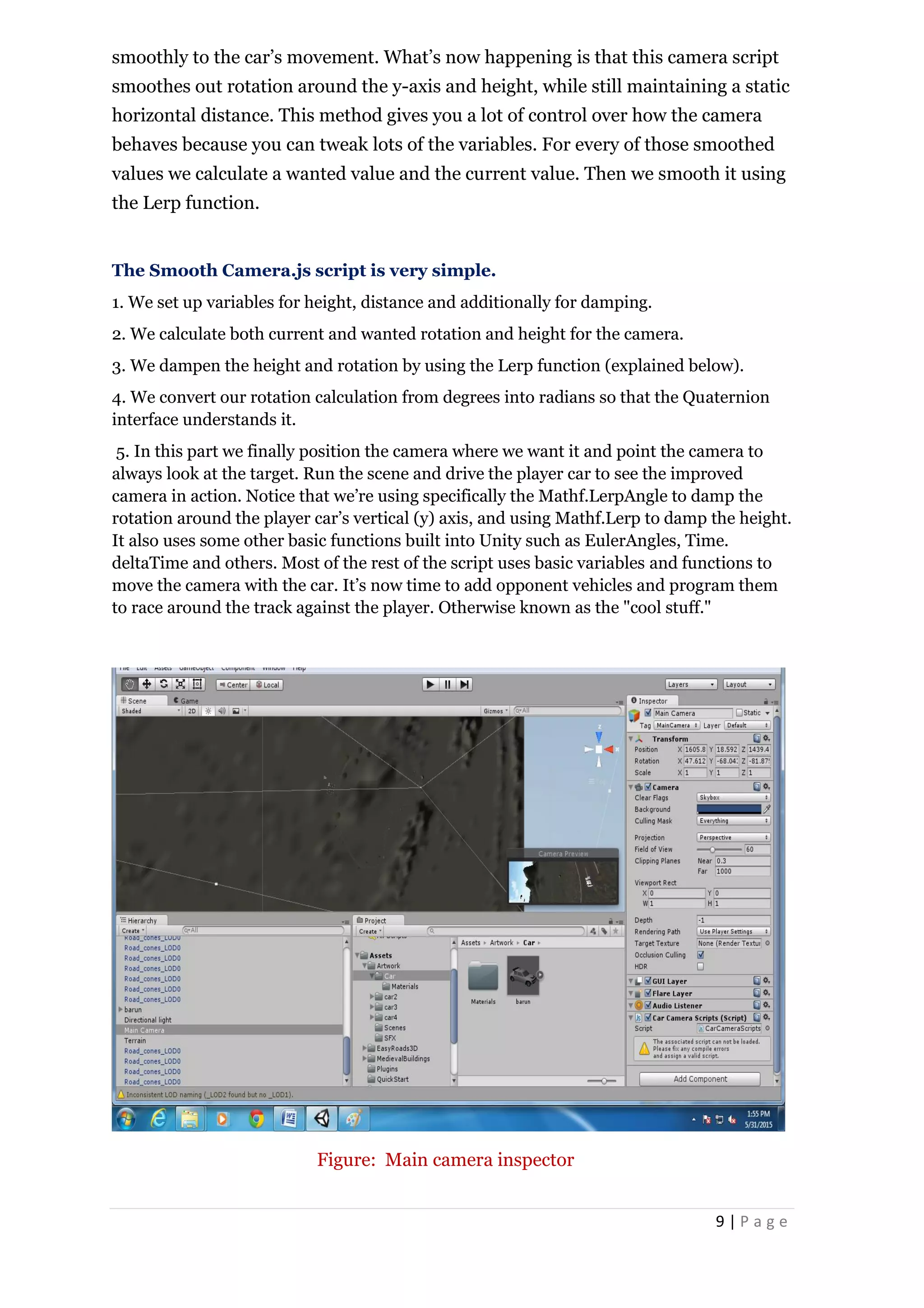 9 | P a g e
smoothly to the car’s movement. What’s now happening is that this camera script
smoothes out rotation around the y-axis and height, while still maintaining a static
horizontal distance. This method gives you a lot of control over how the camera
behaves because you can tweak lots of the variables. For every of those smoothed
values we calculate a wanted value and the current value. Then we smooth it using
the Lerp function.
The Smooth Camera.js script is very simple.
1. We set up variables for height, distance and additionally for damping.
2. We calculate both current and wanted rotation and height for the camera.
3. We dampen the height and rotation by using the Lerp function (explained below).
4. We convert our rotation calculation from degrees into radians so that the Quaternion
interface understands it.
5. In this part we finally position the camera where we want it and point the camera to
always look at the target. Run the scene and drive the player car to see the improved
camera in action. Notice that we’re using specifically the Mathf.LerpAngle to damp the
rotation around the player car’s vertical (y) axis, and using Mathf.Lerp to damp the height.
It also uses some other basic functions built into Unity such as EulerAngles, Time.
deltaTime and others. Most of the rest of the script uses basic variables and functions to
move the camera with the car. It’s now time to add opponent vehicles and program them
to race around the track against the player. Otherwise known as the "cool stuff."
Figure: Main camera inspector
 