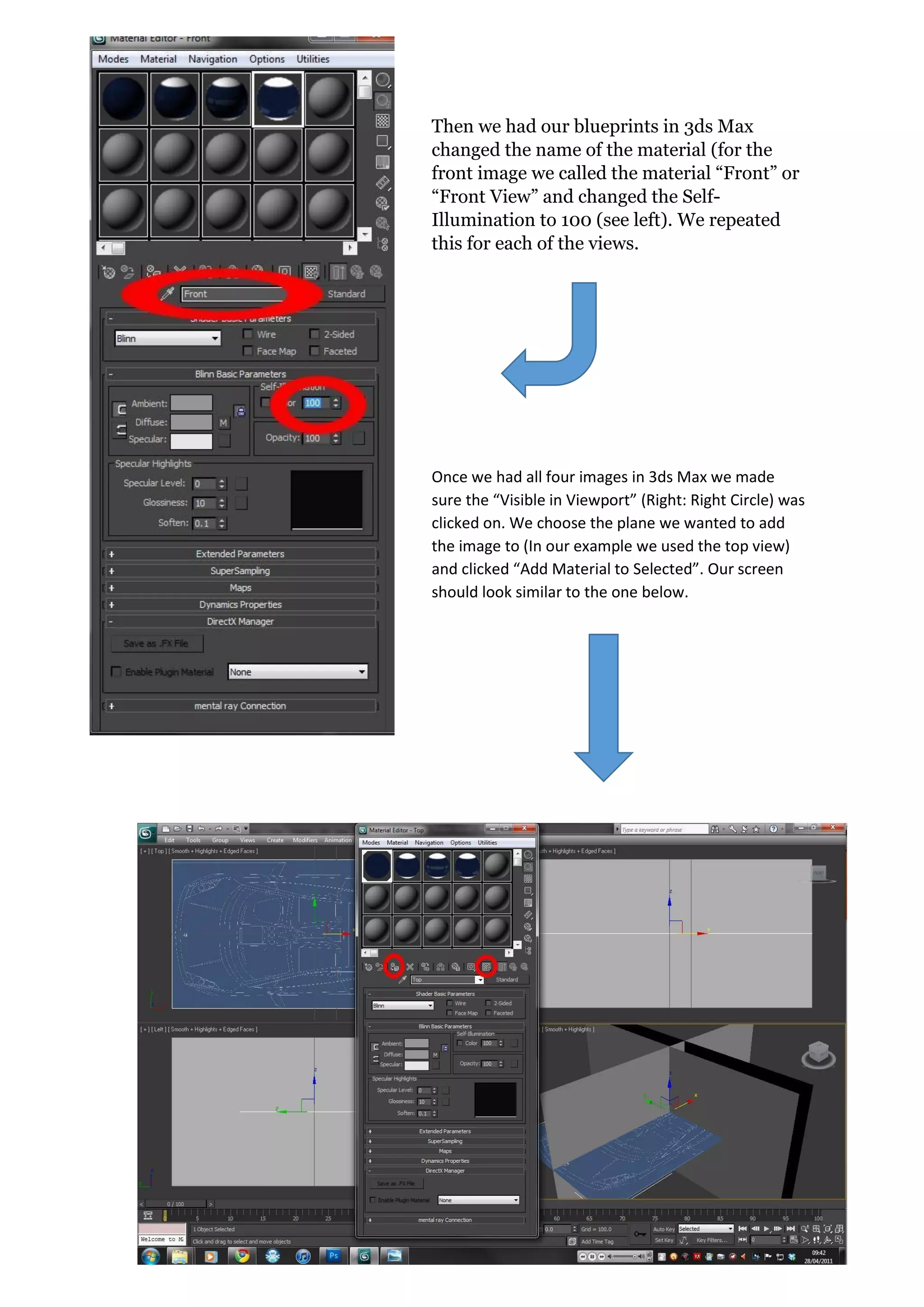20 | P a g e
Then we had our blueprints in 3ds Max
changed the name of the material (for the
front image we called the material “Front” or
“Front View” and changed the Self-
Illumination to 100 (see left). We repeated
this for each of the views.
Once we had all four images in 3ds Max we made
sure the “Visible in Viewport” (Right: Right Circle) was
clicked on. We choose the plane we wanted to add
the image to (In our example we used the top view)
and clicked “Add Material to Selected”. Our screen
should look similar to the one below.
 