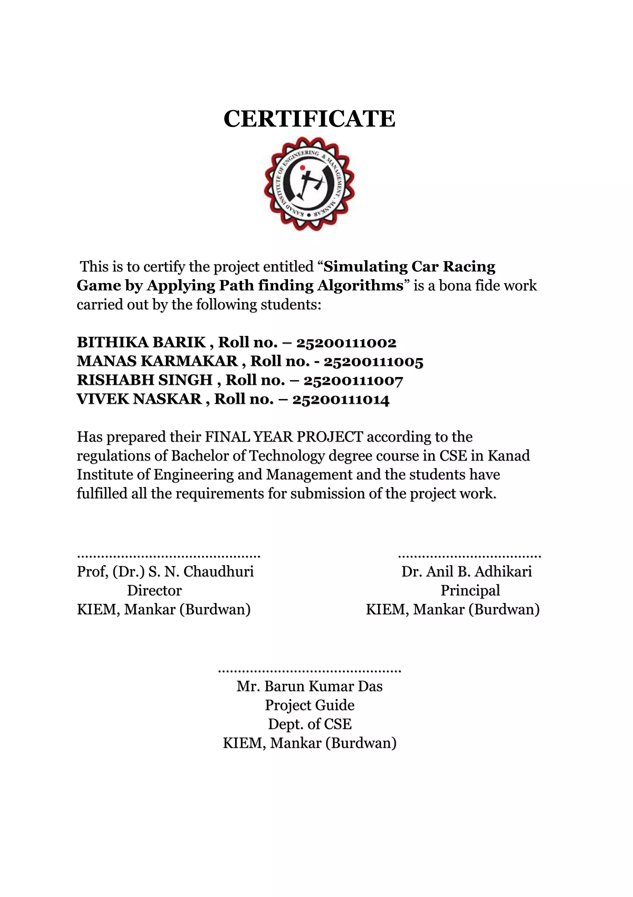 CERTIFICATE
This is to certify the project entitled “Simulating Car Racing
Game by Applying Path finding Algorithms” is a bona fide work
carried out by the following students:
BITHIKA BARIK , Roll no. – 25200111002
MANAS KARMAKAR , Roll no. - 25200111005
RISHABH SINGH , Roll no. – 25200111007
VIVEK NASKAR , Roll no. – 25200111014
Has prepared their FINAL YEAR PROJECT according to the
regulations of Bachelor of Technology degree course in CSE in Kanad
Institute of Engineering and Management and the students have
fulfilled all the requirements for submission of the project work.
………………………………………. …….………………………..
Prof, (Dr.) S. N. Chaudhuri Dr. Anil B. Adhikari
Director Principal
KIEM, Mankar (Burdwan) KIEM, Mankar (Burdwan)
……………………………………….
Mr. Barun Kumar Das
Project Guide
Dept. of CSE
KIEM, Mankar (Burdwan)
 