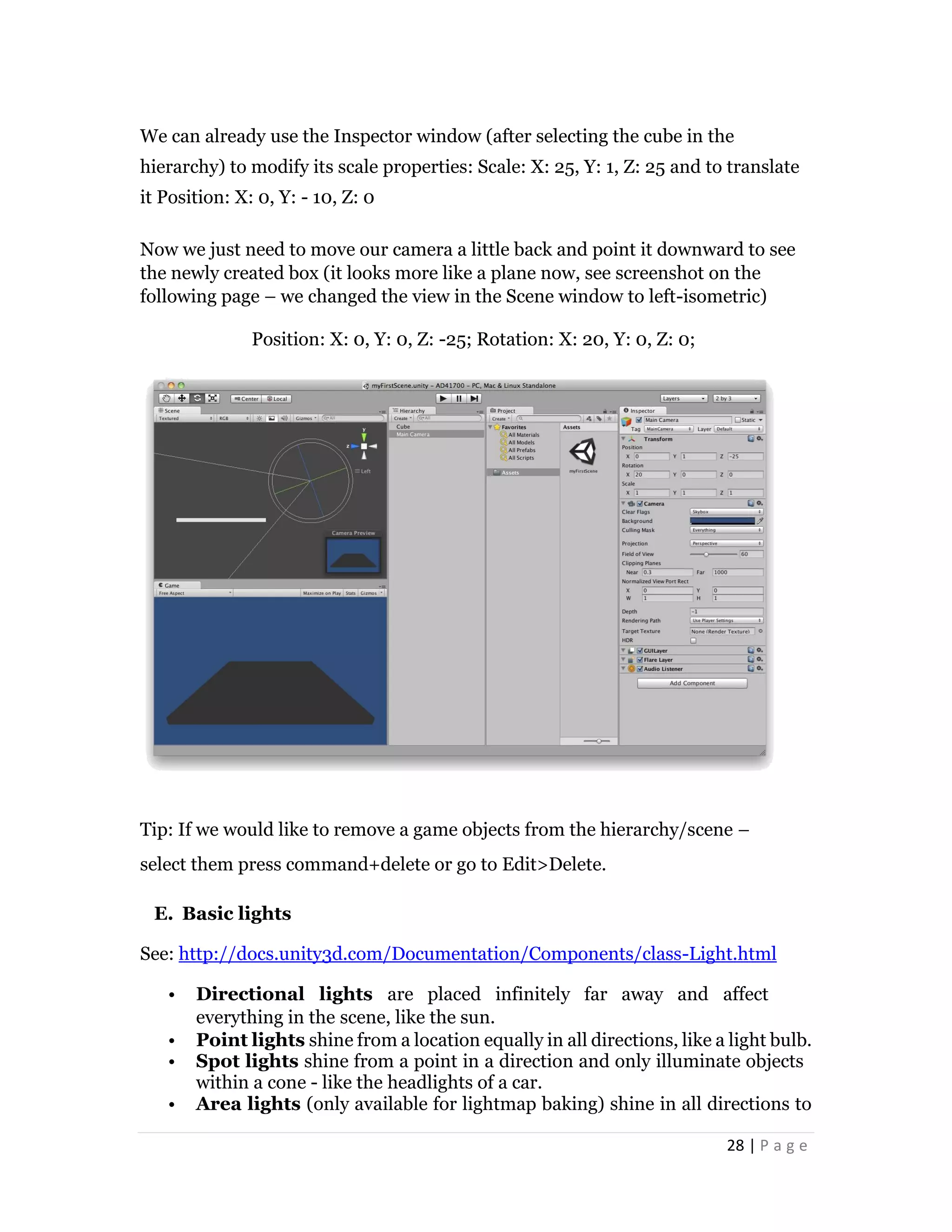 28 | P a g e
We can already use the Inspector window (after selecting the cube in the
hierarchy) to modify its scale properties: Scale: X: 25, Y: 1, Z: 25 and to translate
it Position: X: 0, Y: - 10, Z: 0
Now we just need to move our camera a little back and point it downward to see
the newly created box (it looks more like a plane now, see screenshot on the
following page – we changed the view in the Scene window to left-isometric)
Position: X: 0, Y: 0, Z: -25; Rotation: X: 20, Y: 0, Z: 0;
Tip: If we would like to remove a game objects from the hierarchy/scene –
select them press command+delete or go to Edit>Delete.
E. Basic lights
See: http://docs.unity3d.com/Documentation/Components/class-Light.html
• Directional lights are placed infinitely far away and affect
everything in the scene, like the sun.
• Point lights shine from a location equally in all directions, like a light bulb.
• Spot lights shine from a point in a direction and only illuminate objects
within a cone - like the headlights of a car.
• Area lights (only available for lightmap baking) shine in all directions to
 