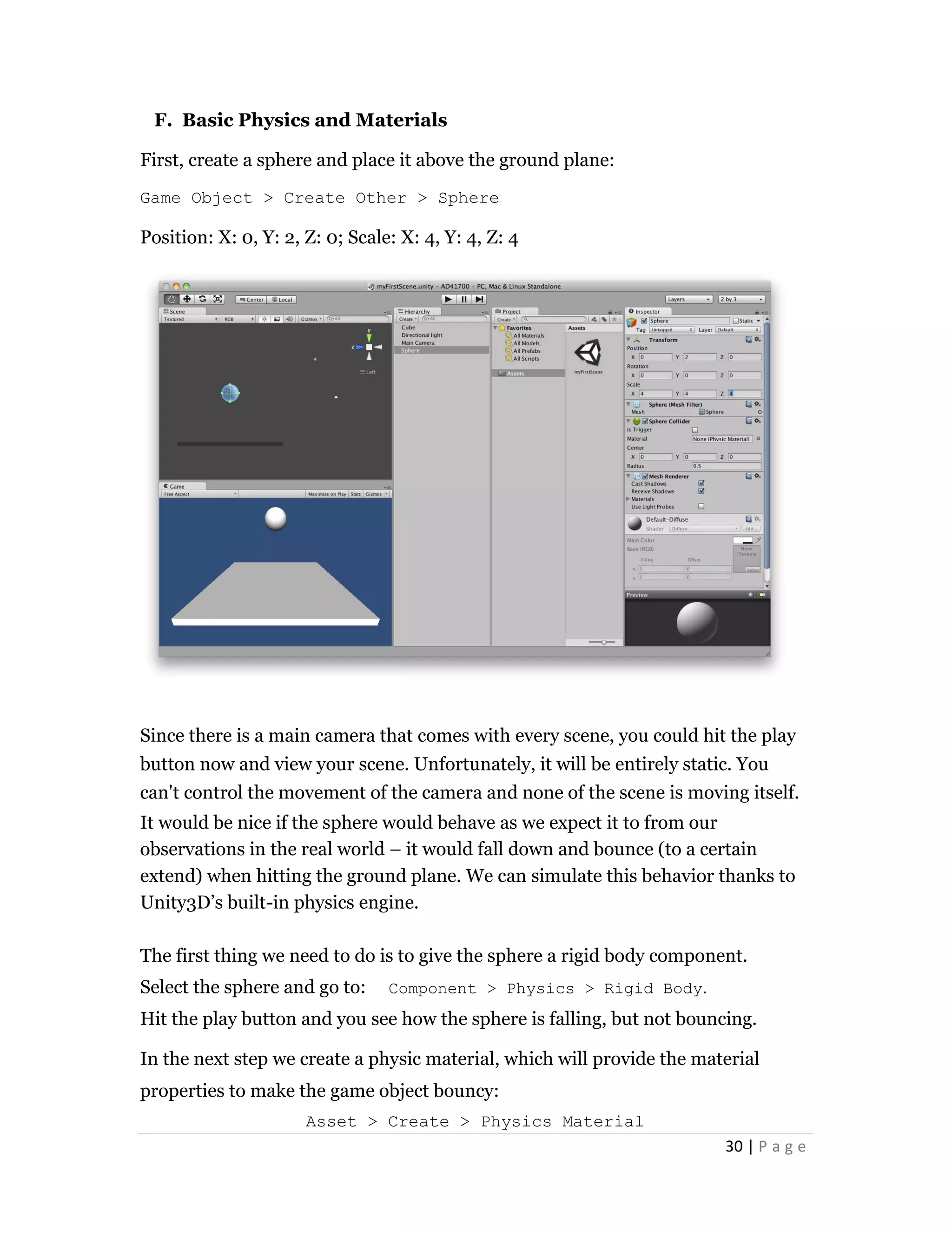 30 | P a g e
F. Basic Physics and Materials
First, create a sphere and place it above the ground plane:
Game Object > Create Other > Sphere
Position: X: 0, Y: 2, Z: 0; Scale: X: 4, Y: 4, Z: 4
Since there is a main camera that comes with every scene, you could hit the play
button now and view your scene. Unfortunately, it will be entirely static. You
can't control the movement of the camera and none of the scene is moving itself.
It would be nice if the sphere would behave as we expect it to from our
observations in the real world – it would fall down and bounce (to a certain
extend) when hitting the ground plane. We can simulate this behavior thanks to
Unity3D’s built-in physics engine.
The first thing we need to do is to give the sphere a rigid body component.
Select the sphere and go to: Component > Physics > Rigid Body.
Hit the play button and you see how the sphere is falling, but not bouncing.
In the next step we create a physic material, which will provide the material
properties to make the game object bouncy:
Asset > Create > Physics Material
 