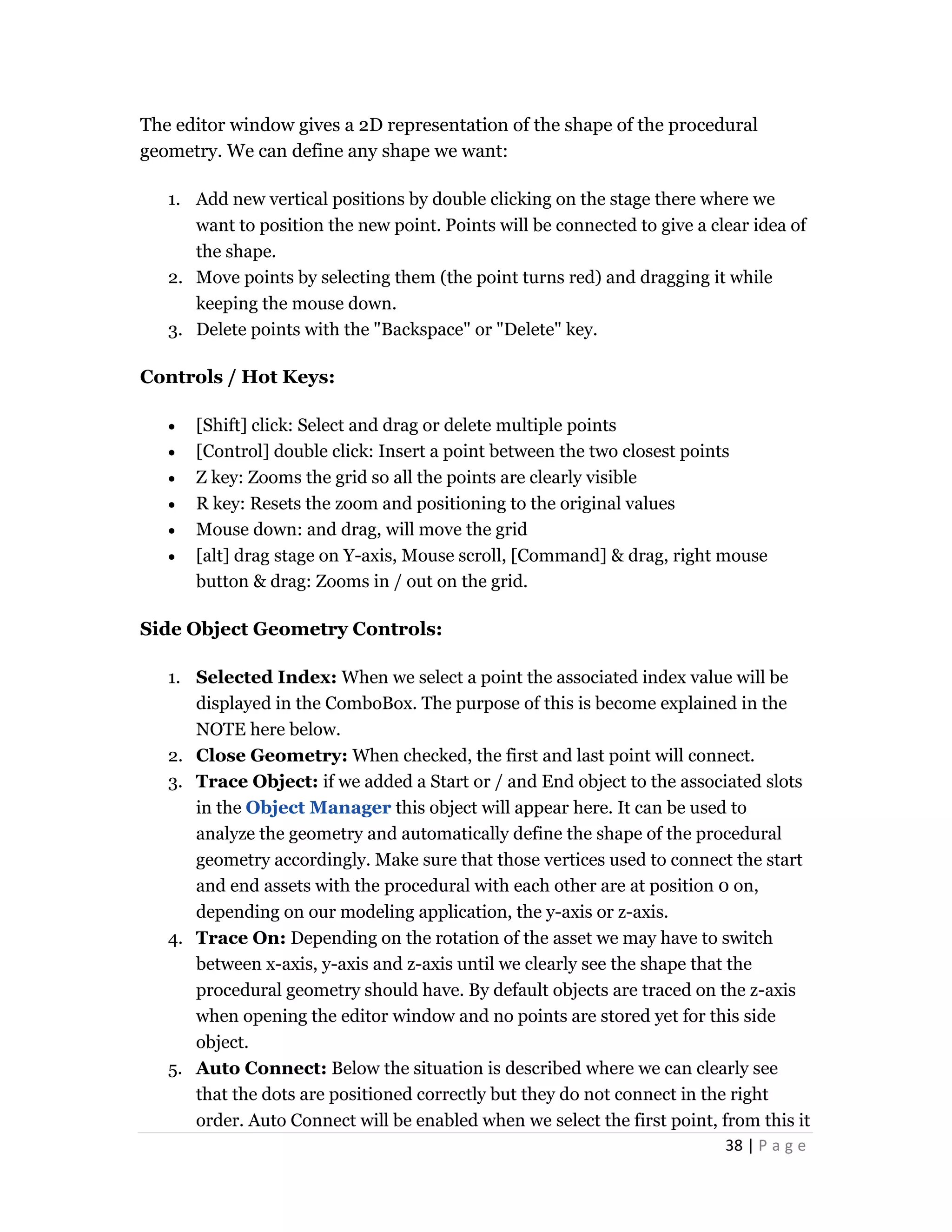38 | P a g e
The editor window gives a 2D representation of the shape of the procedural
geometry. We can define any shape we want:
1. Add new vertical positions by double clicking on the stage there where we
want to position the new point. Points will be connected to give a clear idea of
the shape.
2. Move points by selecting them (the point turns red) and dragging it while
keeping the mouse down.
3. Delete points with the "Backspace" or "Delete" key.
Controls / Hot Keys:
 [Shift] click: Select and drag or delete multiple points
 [Control] double click: Insert a point between the two closest points
 Z key: Zooms the grid so all the points are clearly visible
 R key: Resets the zoom and positioning to the original values
 Mouse down: and drag, will move the grid
 [alt] drag stage on Y-axis, Mouse scroll, [Command] & drag, right mouse
button & drag: Zooms in / out on the grid.
Side Object Geometry Controls:
1. Selected Index: When we select a point the associated index value will be
displayed in the ComboBox. The purpose of this is become explained in the
NOTE here below.
2. Close Geometry: When checked, the first and last point will connect.
3. Trace Object: if we added a Start or / and End object to the associated slots
in the Object Manager this object will appear here. It can be used to
analyze the geometry and automatically define the shape of the procedural
geometry accordingly. Make sure that those vertices used to connect the start
and end assets with the procedural with each other are at position 0 on,
depending on our modeling application, the y-axis or z-axis.
4. Trace On: Depending on the rotation of the asset we may have to switch
between x-axis, y-axis and z-axis until we clearly see the shape that the
procedural geometry should have. By default objects are traced on the z-axis
when opening the editor window and no points are stored yet for this side
object.
5. Auto Connect: Below the situation is described where we can clearly see
that the dots are positioned correctly but they do not connect in the right
order. Auto Connect will be enabled when we select the first point, from this it
 